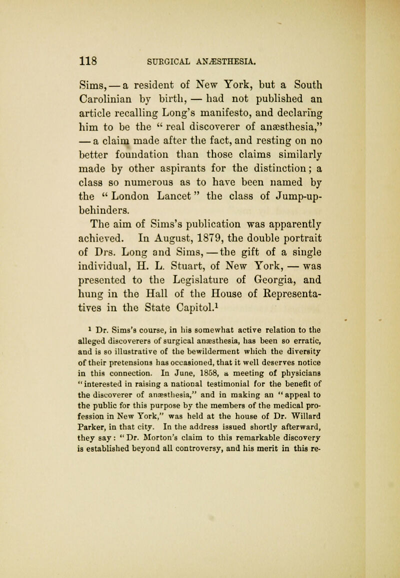 Sims, — a resident of New York, but a South Carolinian by birth, — had not published an article recalling Long's manifesto, and declaring him to be the  real discoverer of anaesthesia, — a claim made after the fact, and resting on no better foundation than those claims similarly- made by other aspirants for the distinction; a class so numerous as to have been named by the  London Lancet the class of Jump-up- behinders. The aim of Sims's publication was apparently achieved. In August, 1879, the double portrait of Drs. Long and Sims,—the gift of a single individual, H. L. Stuart, of New York, — was presented to the Legislature of Georgia, and hung in the Hall of the House of Representa- tives in the State Capitol.1 1 Dr. Sims's course, in his somewhat active relation to the alleged discoverers of surgical anaesthesia, has been so erratic, and is so illustrative of the bewilderment which the diversity of their pretensions has occasioned, that it well deserves notice in this connection. In June, 1858, a. meeting of physicians interested in raising a national testimonial for the benefit of the discoverer of anaesthesia, and in making an  appeal to the public for this purpose by the members of the medical pro- fession in New York, was held at the house of Dr. Willard Parker, in that city. In the address issued shortly afterward, they say:  Dr. Morton's claim to this remarkable discovery is established beyond all controversy, and his merit in this re-