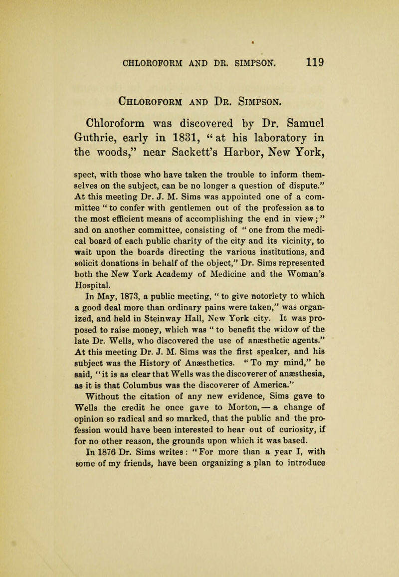 Chloroform and Dr. Simpson. Chloroform was discovered by Dr. Samuel Guthrie, early in 1831,  at his laboratory in the woods, near Sackett's Harbor, New York, spect, with those who have taken the trouble to inform them- selves on the subject, can be no longer a question of dispute. At this meeting Dr. J. M. Sims was appointed one of a com- mittee  to confer with gentlemen out of the profession as to the most efficient means of accomplishing the end in view;  and on another committee, consisting of  one from the medi- cal board of each public charity of the city and its vicinity, to wait upon the boards directing the various institutions, and solicit donations in behalf of the object, Dr. Sims represented both the New York Academy of Medicine and the Woman's Hospital. In May, 1873, a public meeting,  to give notoriety to which a good deal more than ordinary pains were taken, was organ- ized, and held in Steinway Hall, New York city. It was pro- posed to raise money, which was  to benefit the widow of the late Dr. Wells, who discovered the use of anaesthetic agents. At this meeting Dr. J. M. Sims was the first speaker, and his subject was the History of Anaesthetics.  To my mind, he said,  it is as clear that Wells was the discoverer of anaesthesia, as it is that Columbus was the discoverer of America. Without the citation of any new evidence, Sims gave to Wells the credit he once gave to Morton, — a change of opinion so radical and so marked, that the public and the pro- fession would have been interested to hear out of curiosity, if for no other reason, the grounds upon which it was based. In 1876 Dr. Sims writes :  For more than a year I, with some of my friends, have been organizing a plan to introduce
