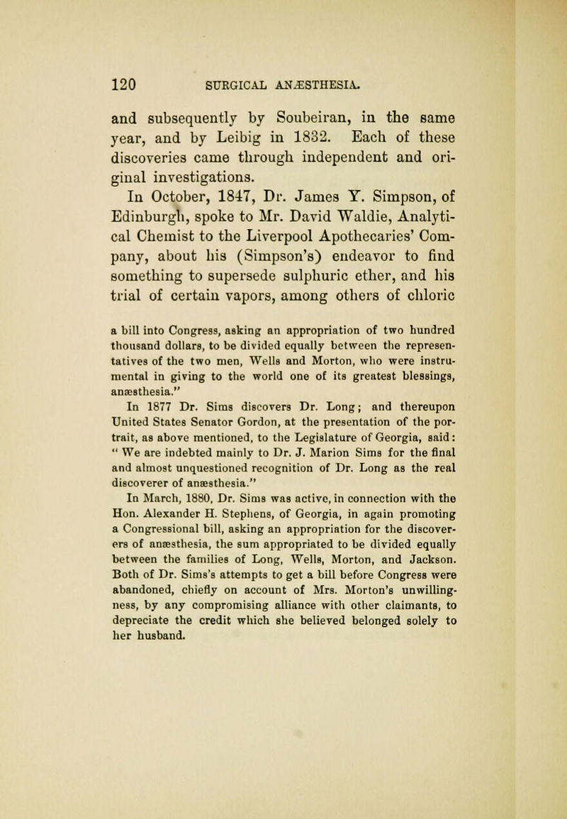 and subsequently by Soubeiran, in the same year, and by Leibig in 1832. Each of these discoveries came through independent and ori- ginal investigations. In October, 1847, Dr. James Y. Simpson, of Edinburgh, spoke to Mr. David Waldie, Analyti- cal Chemist to the Liverpool Apothecaries' Com- pany, about bis (Simpson's) endeavor to find something to supersede sulphuric ether, and his trial of certain vapors, among others of chloric a bill into Congress, asking an appropriation of two hundred thousand dollars, to be divided equally between the represen- tatives of the two men, Wells and Morton, who were instru- mental in giving to the world one of its greatest blessings, anaesthesia. In 1877 Dr. Sims discovers Dr. Long; and thereupon United States Senator Gordon, at the presentation of the por- trait, as above mentioned, to the Legislature of Georgia, said:  We are indebted mainly to Dr. J. Marion Sims for the final and almost unquestioned recognition of Dr. Long as the real discoverer of anaesthesia. In March, 1880, Dr. Sims was active, in connection with tho Hon. Alexander H. Stephens, of Georgia, in again promoting a Congressional bill, asking an appropriation for the discover- ers of anaesthesia, the sum appropriated to be divided equally between the families of Long, Wells, Morton, and Jackson. Both of Dr. Sims's attempts to get a bill before Congress were abandoned, chiefly on account of Mrs. Morton's unwilling- ness, by any compromising alliance with other claimants, to depreciate the credit which she believed belonged solely to her husband.
