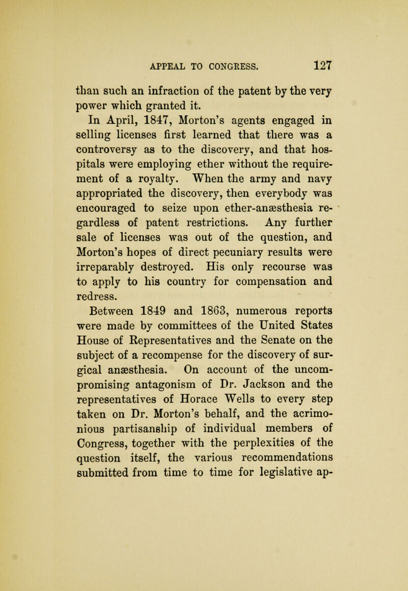 than such an infraction of the patent by the very power which granted it. In April, 1847, Morton's agents engaged in selling licenses first learned that there was a controversy as to the discovery, and that hos- pitals were employing ether without the require- ment of a royalty. When the army and navy appropriated the discovery, then everybody was encouraged to seize upon ether-anaesthesia re- gardless of patent restrictions. Any further sale of licenses was out of the question, and Morton's hopes of direct pecuniary results were irreparably destroyed. His only recourse was to apply to his country for compensation and redress. Between 1849 and 1863, numerous reports were made by committees of the United States House of Representatives and the Senate on the subject of a recompense for the discovery of sur- gical anaesthesia. On account of the uncom- promising antagonism of Dr. Jackson and the representatives of Horace Wells to every step taken on Dr. Morton's behalf, and the acrimo- nious partisanship of individual members of Congress, together with the perplexities of the question itself, the various recommendations submitted from time to time for legislative ap-