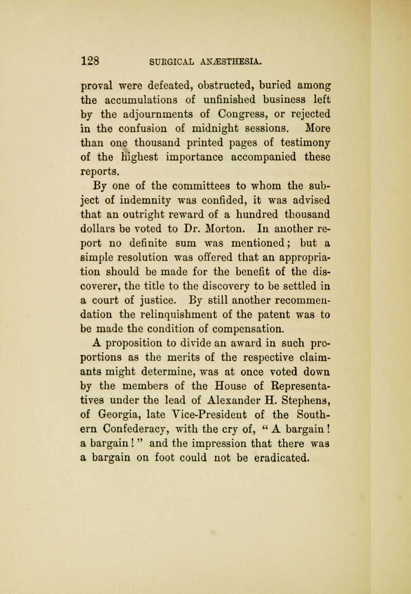 proval were defeated, obstructed, buried among the accumulations of unfinished business left by the adjournments of Congress, or rejected in the confusion of midnight sessions. More than one thousand printed pages of testimony of the highest importance accompanied these reports. By one of the committees to whom the sub- ject of indemnity was confided, it was advised that an outright reward of a hundred thousand dollars be voted to Dr. Morton. In another re- port no definite sum was mentioned; but a simple resolution was offered that an appropria- tion should be made for the benefit of the dis- coverer, the title to the discovery to be settled in a court of justice. By still another recommen- dation the relinquishment of the patent was to be made the condition of compensation. A proposition to divide an award in such pro- portions as the merits of the respective claim- ants might determine, was at once voted down by the members of the House of Representa- tives under the lead of Alexander H. Stephens, of Georgia, late Vice-President of the South- ern Confederacy, with the cry of,  A bargain ! a bargain!  and the impression that there was a bargain on foot could not be eradicated.