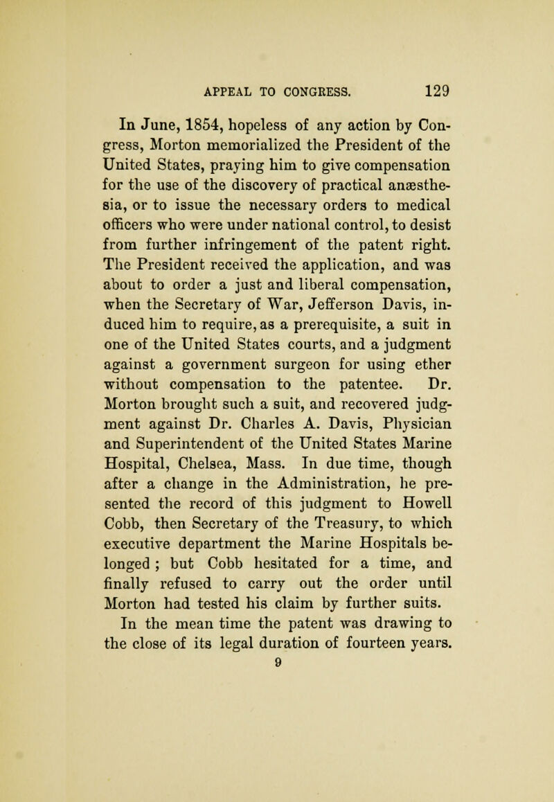 In June, 1854, hopeless of any action by Con- gress, Morton memorialized the President of the United States, praying him to give compensation for the use of the discovery of practical anaesthe- sia, or to issue the necessary orders to medical officers who were under national control, to desist from further infringement of the patent right. The President received the application, and was about to order a just and liberal compensation, when the Secretary of War, Jefferson Davis, in- duced him to require, as a prerequisite, a suit in one of the United States courts, and a judgment against a government surgeon for using ether without compensation to the patentee. Dr. Morton brought such a suit, and recovered judg- ment against Dr. Charles A. Davis, Physician and Superintendent of the United States Marine Hospital, Chelsea, Mass. In due time, though after a change in the Administration, he pre- sented the record of this judgment to Howell Cobb, then Secretary of the Treasury, to which executive department the Marine Hospitals be- longed ; but Cobb hesitated for a time, and finally refused to carry out the order until Morton had tested his claim by further suits. In the mean time the patent was drawing to the close of its legal duration of fourteen years. 9