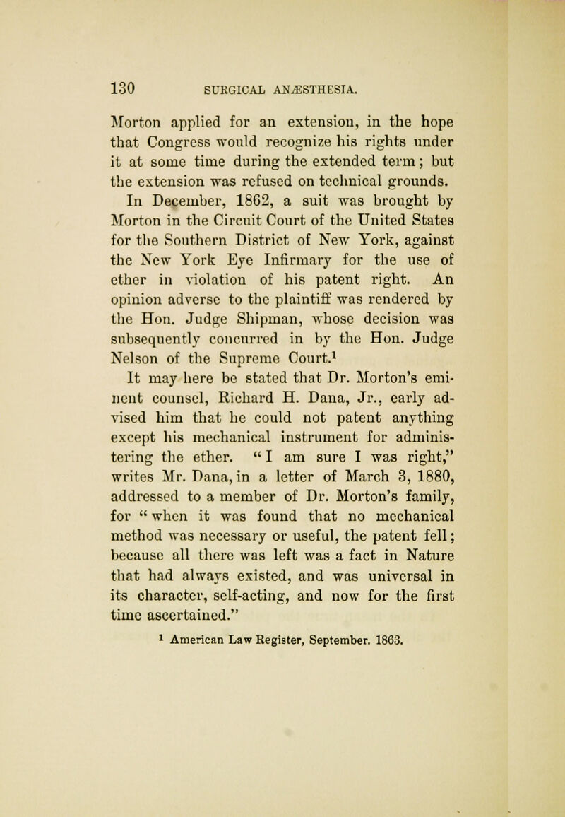 Morton applied for an extension, in the hope that Congress would recognize his rights under it at some time during the extended term; but the extension was refused on technical grounds. In December, 1862, a suit was brought by Morton in the Circuit Court of the United States for the Southern District of New York, against the New York Eye Infirmary for the use of ether in violation of his patent right. An opinion adverse to the plaintiff was rendered by the Hon. Judge Shipman, whose decision was subsequently concurred in by the Hon. Judge Nelson of the Supreme Court.1 It may here be stated that Dr. Morton's emi- nent counsel, Richard H. Dana, Jr., early ad- vised him that he could not patent anything except his mechanical instrument for adminis- tering the ether.  I am sure I was right, writes Mr. Dana, in a letter of March 3, 1880, addressed to a member of Dr. Morton's family, for  when it was found that no mechanical method was necessary or useful, the patent fell; because all there was left was a fact in Nature that had always existed, and was universal in its character, self-acting, and now for the first time ascertained. 1 American Law Register, September. 1863.