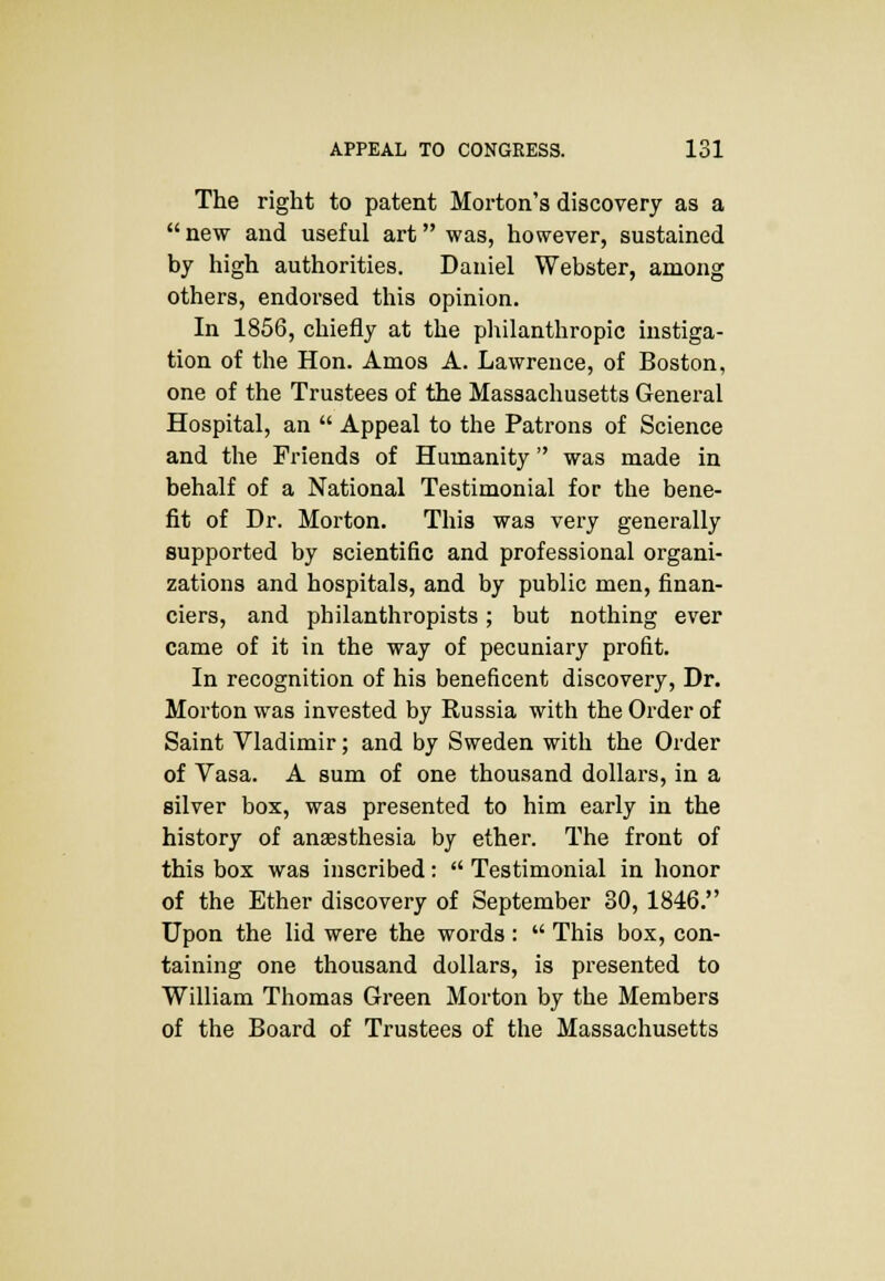 The right to patent Morton's discovery as a  new and useful art was, however, sustained by high authorities. Daniel Webster, among others, endorsed this opinion. In 1856, chiefly at the philanthropic instiga- tion of the Hon. Amos A. Lawrence, of Boston, one of the Trustees of the Massachusetts General Hospital, an  Appeal to the Patrons of Science and the Friends of Humanity was made in behalf of a National Testimonial for the bene- fit of Dr. Morton. This was very generally supported by scientific and professional organi- zations and hospitals, and by public men, finan- ciers, and philanthropists; but nothing ever came of it in the way of pecuniary profit. In recognition of his beneficent discovery, Dr. Morton was invested by Russia with the Order of Saint Vladimir; and by Sweden with the Order of Vasa. A sum of one thousand dollars, in a silver box, was presented to him early in the history of anaesthesia by ether. The front of this box was inscribed:  Testimonial in honor of the Ether discovery of September 30, 1846. Upon the lid were the words :  This box, con- taining one thousand dollars, is presented to William Thomas Green Morton by the Members of the Board of Trustees of the Massachusetts