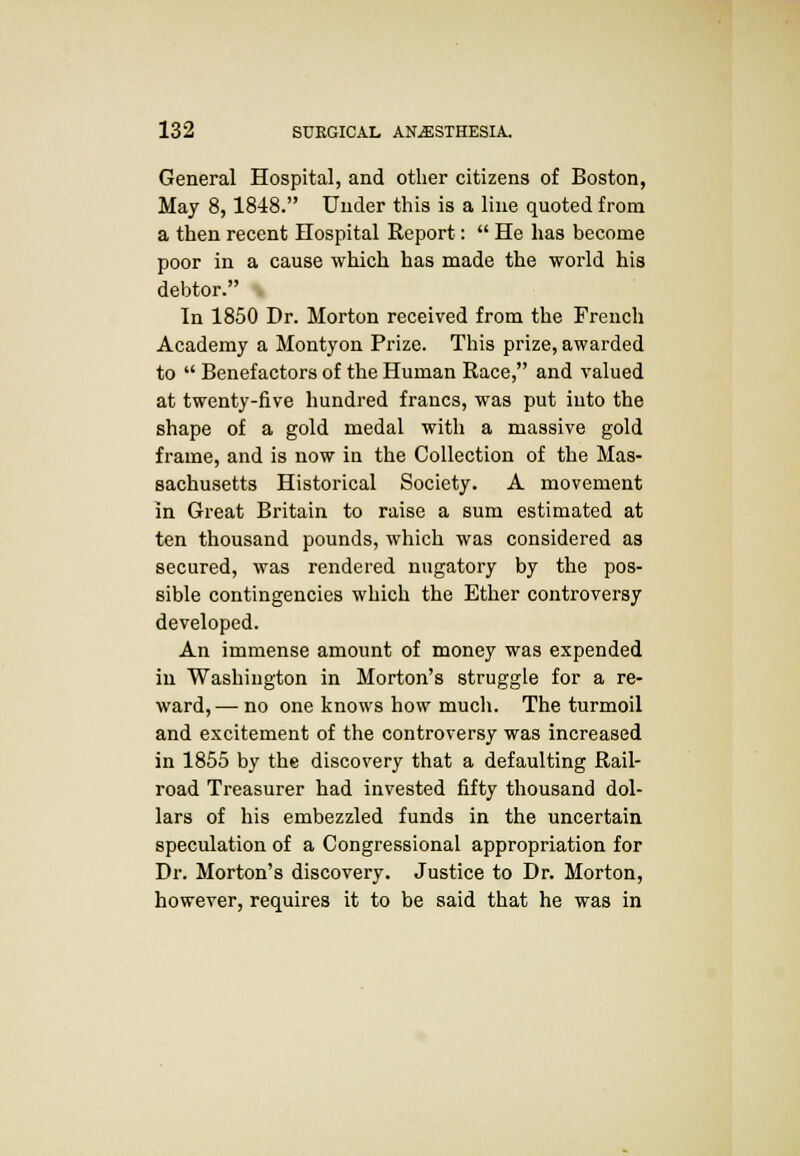 General Hospital, and other citizens of Boston, May 8,1848. Under this is a line quoted from a then recent Hospital Report:  He has become poor in a cause which has made the world his debtor. \ In 1850 Dr. Morton received from the French Academy a Montyon Prize. This prize, awarded to  Benefactors of the Human Race, and valued at twenty-five hundred francs, was put into the shape of a gold medal with a massive gold frame, and is now in the Collection of the Mas- sachusetts Historical Society. A movement in Great Britain to raise a sum estimated at ten thousand pounds, which was considered as secured, was rendered nugatory by the pos- sible contingencies which the Ether controversy developed. An immense amount of money was expended in Washington in Morton's struggle for a re- ward, — no one knows how much. The turmoil and excitement of the controversy was increased in 1855 by the discovery that a defaulting Rail- road Treasurer had invested fifty thousand dol- lars of his embezzled funds in the uncertain speculation of a Congressional appropriation for Dr. Morton's discovery. Justice to Dr. Morton, however, requires it to be said that he was in