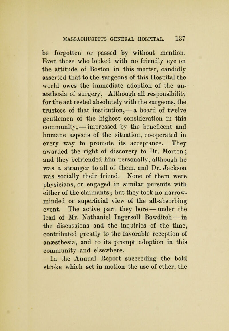 be forgotten or passed by without mention. Even those who looked with no friendly eye on the attitude of Boston in this matter, candidly asserted that to the surgeons of this Hospital the world owes the immediate adoption of the an- aesthesia of surgery. Although all responsibility for the act rested absolutely with the surgeons, the trustees of that institution,—a board of twelve gentlemen of the highest consideration in this community, — impressed by the beneficent and humane aspects of the situation, co-operated in every way to promote its acceptance. They awarded the right of discovery to Dr. Morton; and they befriended him personally, although he was a stranger to all of them, and Dr. Jackson was socially their friend. None of them were physicians, or engaged in similar pursuits with either of the claimants; but they took no narrow- minded or superficial view of the all-absorbing event. The active part they bore — under the lead of Mr. Nathaniel Ingersoll Bowditch — in the discussions and the inquiries of the time, contributed greatly to the favorable reception of anaesthesia, and to its prompt adoption in this community and elsewhere. In the Annual Report succeeding the bold stroke which set in motion the use of ether, the