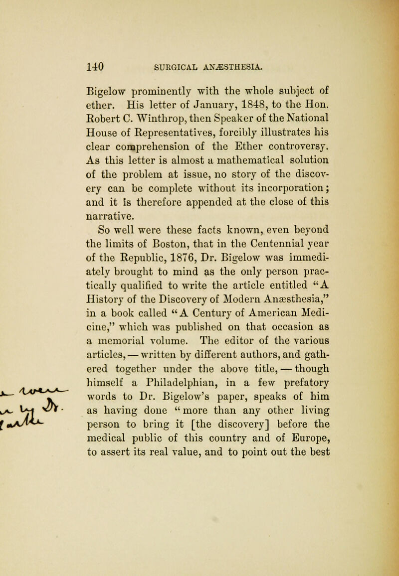 Bigelow prominently with the whole subject of ether. His letter of January, 1848, to the Hon. Robert C. Winthrop, then Speaker of the National House of Representatives, forcibly illustrates his clear comprehension of the Ether controversy. As this letter is almost a mathematical solution of the problem at issue, no story of the discov- ery can be complete without its incorporation; and it is therefore appended at the close of this narrative. So well were these facts known, even beyond the limits of Boston, that in the Centennial year of the Republic, 1876, Dr. Bigelow was immedi- ately brought to mind as the only person prac- tically qualified to write the article entitled A History of the Discovery of Modern Anaesthesia, in a book called  A Century of American Medi- cine, which was published on that occasion as a memorial volume. The editor of the various articles, — written by different authors, and gath- ered together under the above title, — though himself a Philadelphian, in a few prefatory words to Dr. Bigelow's paper, speaks of him ^*~ */1 ^^ as havmS done  more than any other living J«A^*-*- person to bring it [the discovery] before the medical public of this country and of Europe, to assert its real value, and to point out the best &.