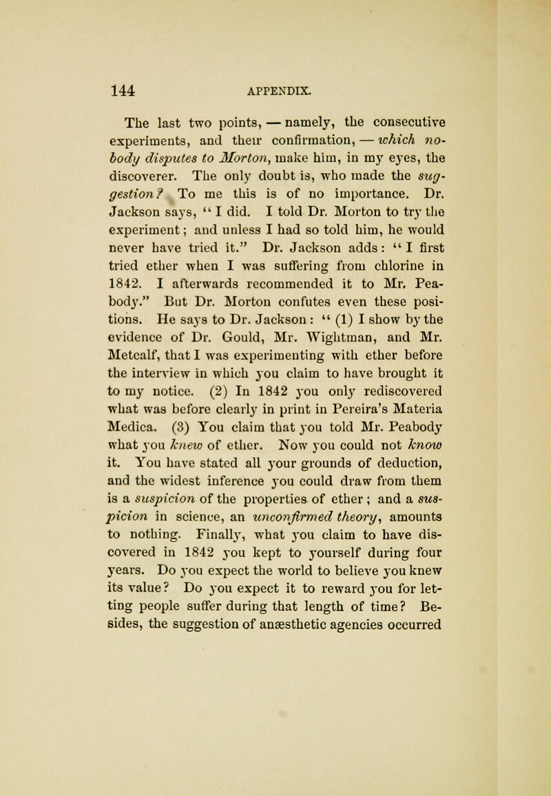 The last two points, — namely, the consecutive experiments, and their confirmation, — which no- body disputes to Morton, make him, in my eyes, the discoverer. The only doubt is, who made the sug- gestion? To me this is of no importance. Dr. Jackson says,  I did. I told Dr. Morton to try the experiment; and unless I had so told him, he would never have tried it. Dr. Jackson adds:  I first tried ether when I was suffering from chlorine in 1842. I afterwards recommended it to Mr. Pea- body. But Dr. Morton confutes even these posi- tions. He says to Dr. Jackson :  (1) I show by the evidence of Dr. Gould, Mr. Wightman, and Mr. Metcalf, that I was experimenting with ether before the interview in which you claim to have brought it to my notice. (2) In 1842 you only rediscovered what was before clearly in print in Pereira's Materia Medica. (3) You claim that you told Mr. Peabody what 30U knew of ether. Now you could not know it. You have stated all your grounds of deduction, and the widest inference you could draw from them is a suspicion of the properties of ether ; and a sus- picion in science, an unconfirmed theory, amounts to nothing. Finally, what 30U claim to have dis- covered in 1842 you kept to 3Tourself during four years. Do j*ou expect the world to believe you knew its value ? Do you expect it to reward j-ou for let- ting people suffer during that length of time? Be- sides, the suggestion of anaesthetic agencies occurred