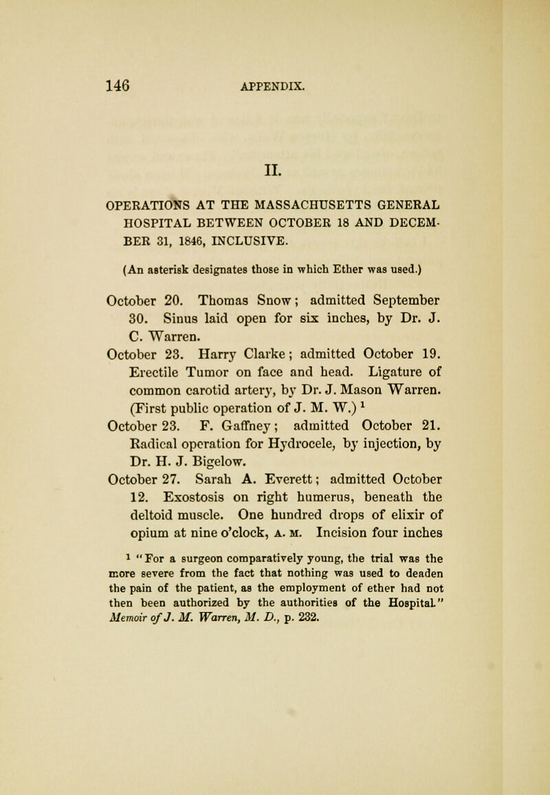 II. OPERATIONS AT THE MASSACHUSETTS GENERAL HOSPITAL BETWEEN OCTOBER 18 AND DECEM- BER 31, 1846, INCLUSIVE. (An asterisk designates those in which Ether was used.) October 20. Thomas Snow; admitted September 30. Sinus laid open for six inches, by Dr. J. C. Warren. October 23. Harry Clarke; admitted October 19. Erectile Tumor on face and head. Ligature of common carotid artery, by Dr. J. Mason Warren. (First public operation of J. M. W.) J October 23. F. GafTney; admitted October 21. Kadical operation for Hydrocele, by injection, by Dr. H. J. Bigelow. October 27. Sarah A. Everett; admitted October 12. Exostosis on right humerus, beneath the deltoid muscle. One hundred drops of elixir of opium at nine o'clock, a. m. Incision four inches 1  For a surgeon comparatively young, the trial was the more severe from the fact that nothing was used to deaden the pain of the patient, as the employment of ether had not then been authorized by the authorities of the Hospital. Memoir of J. M. Warren, M. D., p. 232.