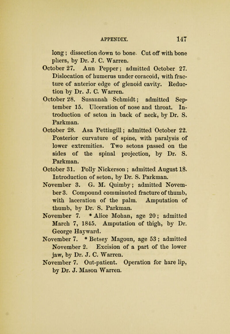 long; dissection down to bone. Cut off with bone pliers, by Dr. J. C. Warren. October 27. Ann Pepper; admitted October 27. Dislocation of humerus under coracoid, with frac- ture of anterior edge of glenoid cavity. Reduc- tion by Dr. J. C. Warren. October 28. Susannah Schmidt; admitted Sep- tember 15. Ulceration of nose and throat. In- troduction of seton in back of neck, by Dr. S. Parkman. October 28. Asa Pettingill; admitted October 22. Posterior curvature of spine, with paralysis of lower extremities. Two setons passed on the sides of the spinal projection, by Dr. S. Parkman. October 31. Polly Nickerson; admitted August 18. Introduction of seton, by Dr. S. Parkman. November 3. G. M. Quimby; admitted Novem- ber 3. Compound comminuted fracture of thumb, with laceration of the palm. Amputation of thumb, by Dr. S. Parkman. November 7. * Alice Mohan, age 20; admitted March 7, 1845. Amputation of thigh, by Dr. George Hay ward. November 7. * Betsey Magoun, age 53 ; admitted November 2. Excision of a part of the lower jaw, by Dr. J. C. Warren. November 7. Out-patient. Operation for hare lip, by Dr. J. Mason Warren.