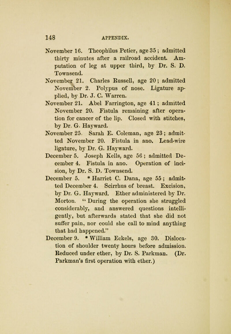 November 16. Theophilus Petier, age 35 ; admitted thirty minutes after a railroad accident. Am- putation of leg at upper third, by Dr. S. D. Townsend. November 21. Charles Russell, age 20; admitted November 2. Polypus of nose. Ligature ap- plied, by Dr. J. C. Warren. November 21. Abel Farrington, age 41; admitted November 20. Fistula remaining after opera- tion for cancer of the lip. Closed with stitches, by Dr. G. Hayward. November 25 Sarah E. Coleman, age 23; admit- ted November 20. Fistula in ano. Lead-wire ligature, by Dr. G. Hayward. December 5. Joseph Kells, age 56 ; admitted De- cember 4. Fistula in ano. Operation of inci- sion, by Dr. S. D. Townsend. December 5. * Harriet C. Dana, age 55 ; admit- ted December 4. Scirrhus of breast. Excision, by Dr. G. Hayward. Ether administered by Dr. Morton.  During the operation she struggled considerably, and answered questions intelli- gently, but afterwards stated that she did not suffer pain, nor could she call to mind anything that had happened. December 9. * William Eckels, age 30. Disloca- tion of shoulder twenty hours before admission. Reduced under ether, by Dr. S. Parkman. (Dr. Parkman's first operation with ether.)