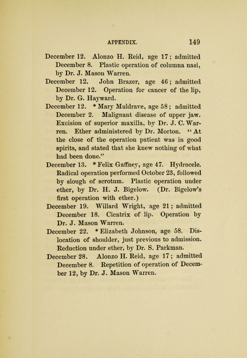 December 12. Alonzo H. Reid, age 17; admitted December 8. Plastic operation of columna nasi, by Dr. J. Mason Warren. December 12. John Brazer, age 46; admitted December 12. Operation for cancer of the lip, by Dr. G. Haywaid. December 12. *Mary Muldrave, age 58; admitted December 2. Malignant disease of upper jaw. Excision of superior maxilla, by Dr. J. C. War- ren. Ether administered by Dr. Morton. At the close of the operation patient was in good spirits, and stated that she knew nothing of what had been done. December 13. * Felix Gaffney, age 47. Hydrocele. Radical operation performed October 23, followed by slough of scrotum. Plastic operation under ether, by Dr. H. J. Bigelow. (Dr. Bigelow's first operation with ether.) December 19. Willard Wright, age 21; admitted December 18. Cicatrix of lip. Operation by Dr. J. Mason Warren. December 22. * Elizabeth Johnson, age 58. Dis- location of shoulder, just previous to admission. Reduction under ether, by Dr. S. Parkman. December 28. Alonzo H. Reid, age 17; admitted December 8. Repetition of operation of Decem- ber 12, by Dr. J. Mason Warren.