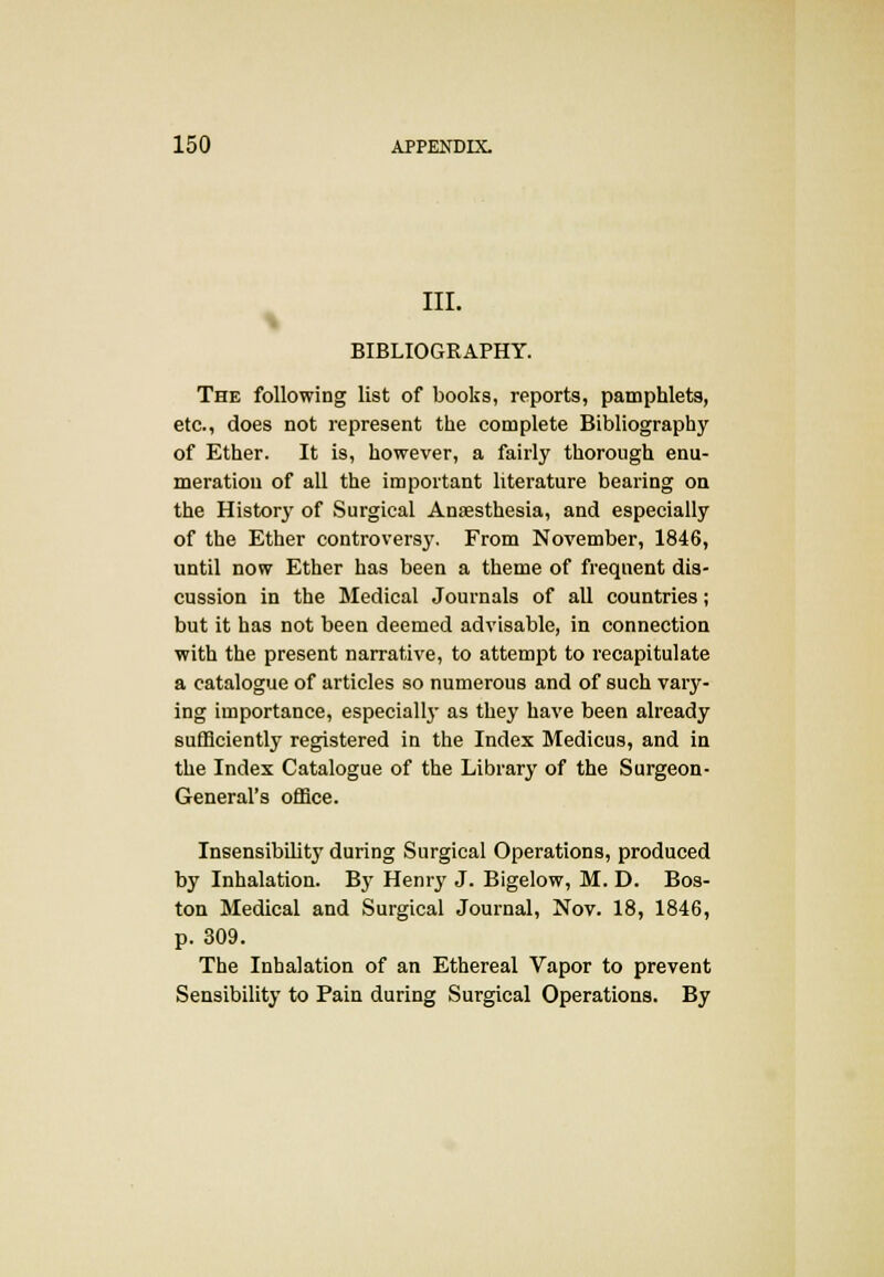 III. BIBLIOGRAPHY. The following list of books, reports, pamphlets, etc., does not represent the complete Bibliography of Ether. It is, however, a fairly thorough enu- meration of all the important literature bearing on the History of Surgical Anaesthesia, and especially of the Ether controversy. From November, 1846, until now Ether has been a theme of frequent dis- cussion in the Medical Journals of all countries; but it has not been deemed advisable, in connection with the present narrative, to attempt to recapitulate a catalogue of articles so numerous and of such vary- ing importance, especially as they have been already sufficiently registered in the Index Medicus, and in the Index Catalogue of the Library of the Surgeon- General's office. Insensibility during Surgical Operations, produced by Inhalation. By Henry J. Bigelow, M. D. Bos- ton Medical and Surgical Journal, Nov. 18, 1846, p. 309. The Inhalation of an Ethereal Vapor to prevent Sensibility to Pain during Surgical Operations. By