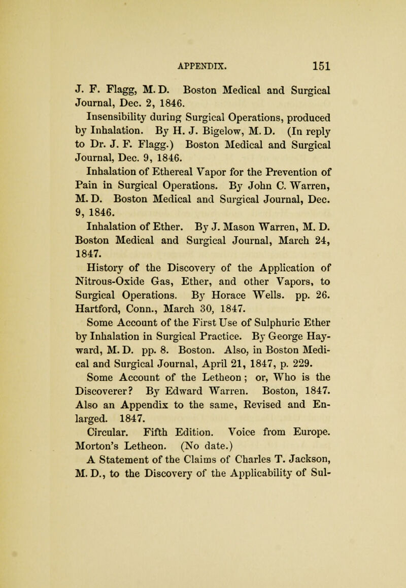 J. F. Flagg, M.D. Boston Medical and Surgical Journal, Dec. 2, 1846. Insensibility during Surgical Operations, produced by Inhalation. By H. J. Bigelow, M. D. (In reply to Dr. J. F. Flagg.) Boston Medical and Surgical Journal, Dec. 9, 1846. Inhalation of Ethereal Vapor for the Prevention of Pain in Surgical Operations. By John C. Warren, M.D. Boston Medical and Surgical Journal, Dec. 9, 1846. Inhalation of Ether. By J. Mason Warren, M. D. Boston Medical and Surgical Journal, March 24, 1847. History of the Discovery of the Application of Nitrous-Oxide Gas, Ether, and other Vapors, to Surgical Operations. By Horace Wells, pp. 26. Hartford, Conn., March 30, 1847. Some Account of the First Use of Sulphuric Ether by Inhalation in Surgical Practice. By George Hay- ward, M. D. pp. 8. Boston. Also, in Boston Medi- cal and Surgical Journal, April 21, 1847, p. 229. Some Account of the Letheon ; or, Who is the Discoverer? By Edward Warren. Boston, 1847. Also an Appendix to the same, Kevised and En- larged. 1847. Circular. Fifth Edition. Voice from Europe. Morton's Letheon. (No date.) A Statement of the Claims of Charles T. Jackson, M. D., to the Discovery of the Applicability of Sul-
