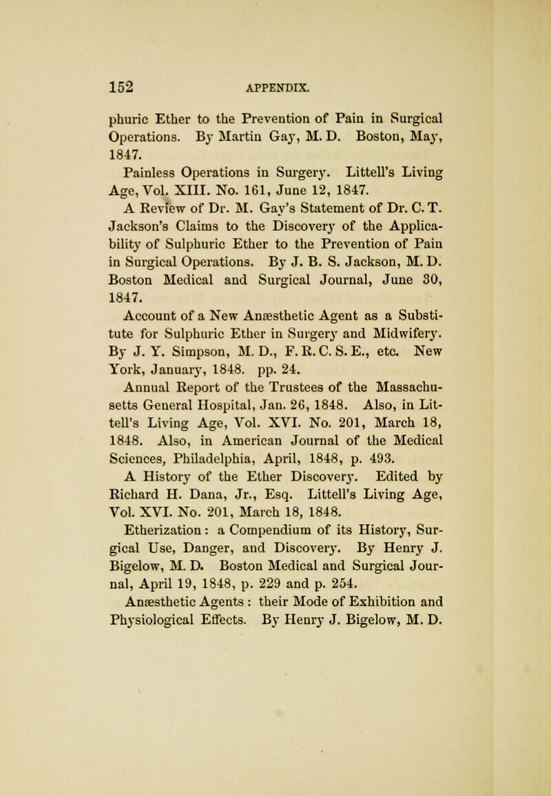 phuric Ether to the Prevention of Pain in Surgical Operations. By Martin Gay, M. D. Boston, May, 1847. Painless Operations in Surgery. LittelTs Living Age, Vol. XIII. No. 161, June 12, 1847. A Review of Dr. M. Gay's Statement of Dr. C. T. Jackson's Claims to the Discovery of the Applica- bility of Sulphuric Ether to the Prevention of Pain in Surgical Operations. By J. B. S. Jackson, M. D. Boston Medical and Surgical Journal, June 30, 1847. Account of a New Anaesthetic Agent as a Substi- tute for Sulphuric Ether in Surgerj' and Midwifery. By J. Y. Simpson, M. D., F. R. C. S. E., etc. New York, January, 1848. pp. 24. Annual Report of the Trustees of the Massachu- setts General Hospital, Jan. 26, 1848. Also, in Lit- tell's Living Age, Vol. XVI. No. 201, March 18, 1848. Also, in American Journal of the Medical Sciences, Philadelphia, April, 1848, p. 493. A History of the Ether Discovery. Edited by Richard H. Dana, Jr., Esq. Littell's Living Age, Vol. XVI. No. 201, March 18, 1848. Etherization: a Compendium of its History, Sur- gical Use, Danger, aud Discovery. By Henry J. Bigelow, M. D. Boston Medical and Surgical Jour- nal, April 19, 1848, p. 229 and p. 254. Anaesthetic Agents : their Mode of Exhibition and Physiological Effects. By Henry J. Bigelow, M. D.