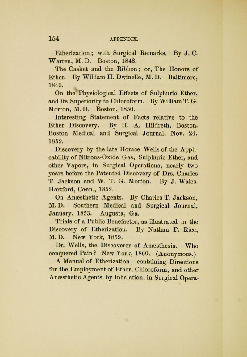Etherization ; with Surgical Eemarks. By J. C. Warren, M. D. Boston, 1848. The Casket and the Ribbon; or, The Honors of Ether. By William H. Dwinelle, M. D. Baltimore, 1849. On the Physiological Effects of Sulphuric Ether, and its Superiority to Chloroform. By William T. G. Morton, M. D. Boston, 1850. Interesting Statement of Facts relative to the Ether Discovery. By H. A. Hildreth, Boston. Boston Medical and Surgical Journal, Nov. 24, 1852. Discovery by the late Horace Wells of the Appli- cability of Nitrous-Oxide Gas, Sulphuric Ether, and other Vapors, in Surgical Operations, nearly two years before the Patented Discovery of Drs. Charles T. Jackson and W. T. G. Morton. By J. Wales. Hartford, Conn., 1852. On Anaesthetic Agents. By Charles T. Jackson, M. D. Southern Medical and Surgical Journal, January, 1853. Augusta, Ga. Trials of a Public Benefactor, as illustrated in the Discovery of Etherization. By Nathan P. Rice, M.D. New York, 1859. Dr. Wells, the Discoverer of Anaesthesia. Who conquered Pain ? New York, 1860. (Anonymous.) A Manual of Etherization ; containing Directions for the Employment of Ether, Chloroform, and other Anaesthetic Agents, by Inhalation, in Surgical Opera-