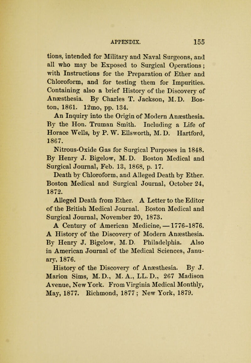 tions, intended for Military and Naval Surgeons, and all who may be Exposed to Surgical Operations; with Instructions for the Preparation of Ether and Chloroform, and for testing them for Impurities. Containing also a brief History of the Discovery of Anaesthesia. By Charles T. Jackson, M.D. Bos- ton, 1861. 12mo, pp. 134. An Inquiry into the Origin of Modern Anaesthesia. By the Hon. Truman Smith. Including a Life of Horace Wells, by P. W. Ellsworth, M. D. Hartford, 1867. Nitrous-Oxide Gas for Surgical Purposes in 1848. By Henry J. Bigelow, M.D. Boston Medical and Surgical Journal, Feb. 13, 1868, p. 17. Death by Chloroform, and Alleged Death by Ether. Boston Medical and Surgical Journal, October 24, 1872. Alleged Death from Ether. A Letter to the Editor of the British Medical Journal. Boston Medical and Surgical Journal, November 20, 1873. A Century of American Medicine, —1776-1876. A History of the Discovery of Modern Anaesthesia. By Henry J. Bigelow, M. D. Philadelphia. Also in American Journal of the Medical Sciences, Janu- ary, 1876. History of the Discovery of Anaesthesia. Bjr J. Marion Sims, M.D., M.A., LL.D., 267 Madison Avenue, New York. From Virginia Medical Monthly, May, 1877. Richmond, 1877 ; New York, 1879.