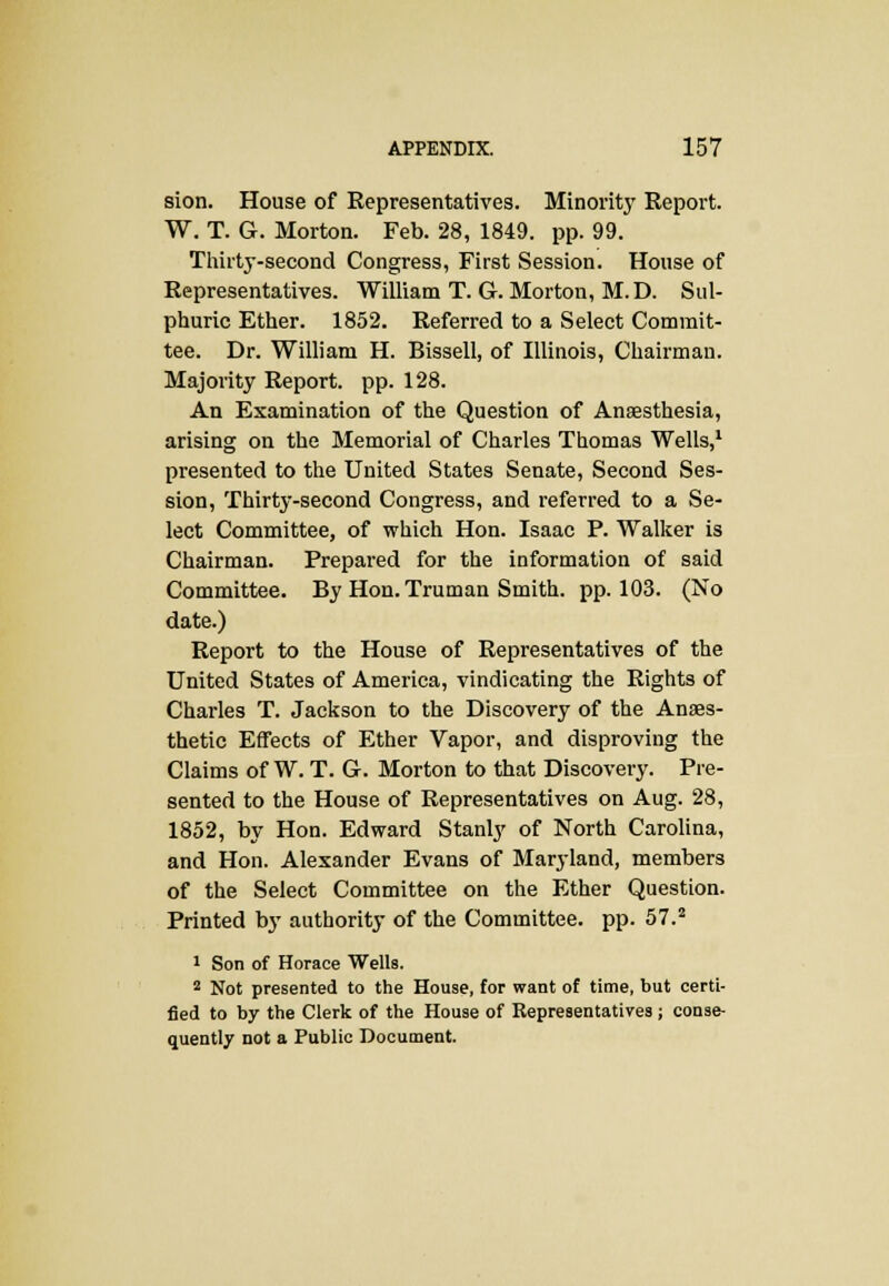 sion. House of Representatives. Minority Report. W. T. G. Morton. Feb. 28, 1849. pp. 99. Thirty-second Congress, First Session. House of Representatives. William T. G. Morton, M.D. Sul- phuric Ether. 1852. Referred to a Select Commit- tee. Dr. William H. Bissell, of Illinois, Chairman. Majority Report, pp. 128. An Examination of the Question of Anaesthesia, arising on the Memorial of Charles Thomas Wells,1 presented to the United States Senate, Second Ses- sion, Thirty-second Congress, and referred to a Se- lect Committee, of which Hon. Isaac P. Walker is Chairman. Prepared for the information of said Committee. By Hon. Truman Smith, pp.103. (No date.) Report to the House of Representatives of the United States of America, vindicating the Rights of Charles T. Jackson to the Discovery of the Anaes- thetic Effects of Ether Vapor, and disproving the Claims of W. T. G. Morton to that Discovery. Pre- sented to the House of Representatives on Aug. 28, 1852, by Hon. Edward Stanly of North Carolina, and Hon. Alexander Evans of Maryland, members of the Select Committee on the Ether Question. Printed by authority of the Committee, pp. 57.2 1 Son of Horace Wells. 2 Not presented to the House, for want of time, but certi- fied to by the Clerk of the House of Representatives ; conse- quently not a Public Document.