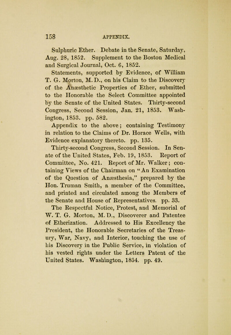 Sulphuric Ether. Debate in the Senate, Saturday, Aug. 28, 1852. Supplement to the Boston Medical and Surgical Journal, Oct. 6, 1852. Statements, supported by Evidence, of William T. G. Morton, M. D., on his Claim to the Discovery of the Anaesthetic Properties of Ether, submitted to the Honorable the Select Committee appointed by the Senate of the United States. Thirty-second Congress, Second Session, Jan. 21, 1853. Wash- ington, 1853. pp. 582. Appendix to the above; containing Testimonj- in relation to the Claims of Dr. Horace Wells, with Evidence explanatory thereto, pp. 135. Thirty-second Congress, Second Session. In Sen- ate of the United States, Feb. 19, 1853. Eeport of Committee, No. 421. Report of Mr. Walker; con- taining Views of the Chairman on An Examination of the Question of Anaesthesia, prepared by the Hon. Truman Smith, a member of the Committee, and printed and circulated among the Members of the Senate and House of Representatives, pp. 33. The Respectful Notice, Protest, and Memorial of W. T. G. Morton, M. D., Discoverer and Patentee of Etherization. Addressed to His Excellency the President, the Honorable Secretaries of the Treas- ury, War, Navy, and Interior, touching the use of his Discovery in the Public Service, in violation of his vested rights under the Letters Patent of the United States. Washington, 1854. pp. 49.