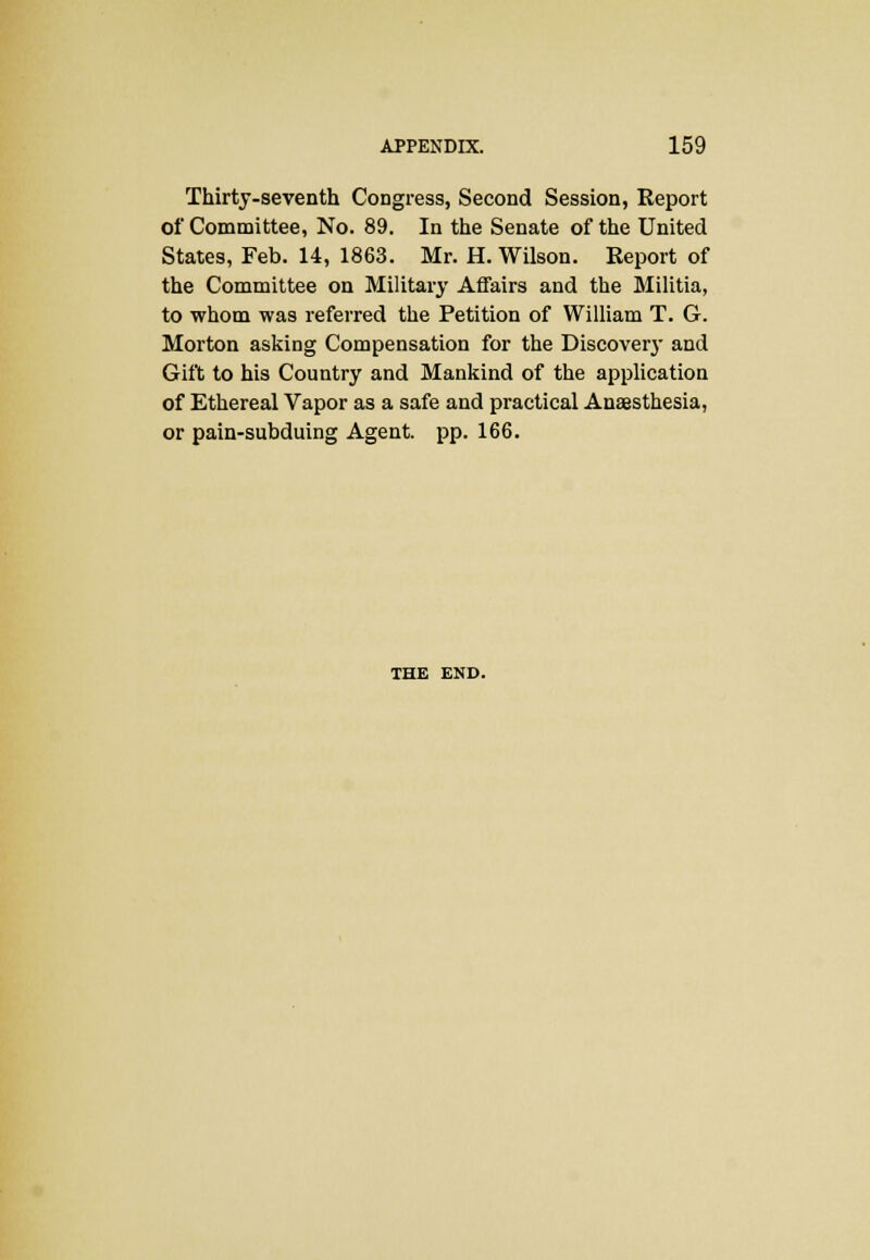 Thirty-seventh Congress, Second Session, Report of Committee, No. 89. In the Senate of the United States, Feb. 14, 1863. Mr. H. Wilson. Report of the Committee on Military Affairs and the Militia, to whom was referred the Petition of William T. G. Morton asking Compensation for the Discover}' and Gift to his Country and Mankind of the application of Ethereal Vapor as a safe and practical Anaesthesia, or pain-subduing Agent, pp. 166. THE END.