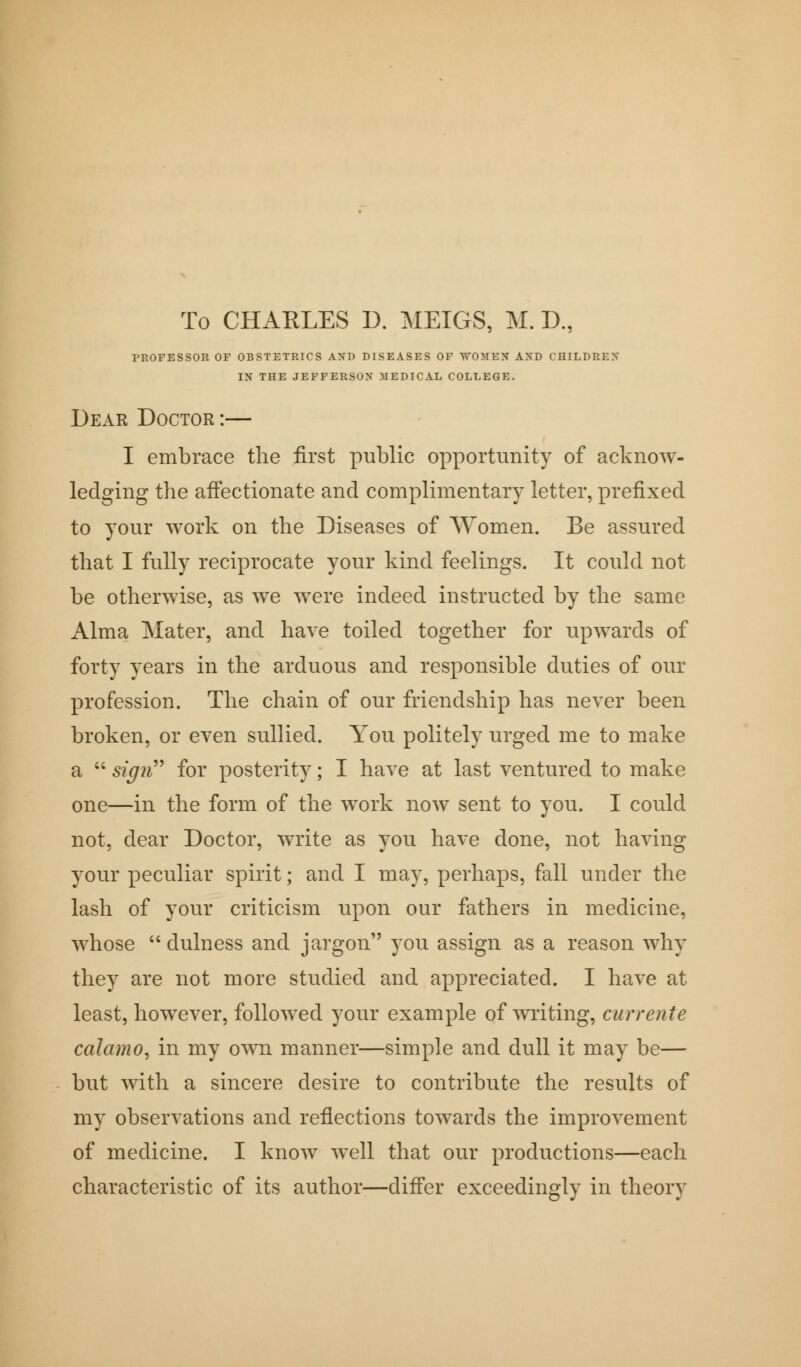 To CHARLES D. MEIGS, M. D., PROFESSOR OF OBSTETRICS AND DISEASES OF WOMEN AND CHILDREN IN THE JEFFERSON MEDICAL COLLEGE. Dear Doctor :— I embrace the first public opportunity of acknow- ledging the affectionate and complimentary letter, prefixed to your work on the Diseases of Women. Be assured that I fully reciprocate your kind feelings. It could not be otherwise, as we were indeed instructed by the same Alma Mater, and have toiled together for upwards of forty years in the arduous and responsible duties of our profession. The chain of our friendship has never been broken, or even sullied. You politely urged me to make a  sign for posterity; I have at last ventured to make one—in the form of the work now sent to you. I could not, dear Doctor, write as you have done, not having your peculiar spirit; and I may, perhaps, fall under the lash of your criticism upon our fathers in medicine, whose  dulness and jargon you assign as a reason why they are not more studied and appreciated. I have at least, however, followed your example of writing, currents calamo, in my own manner—simple and dull it may be— but with a sincere desire to contribute the results of my observations and reflections towards the improvement of medicine. I know well that our productions—each characteristic of its author—differ exceedingly in theory