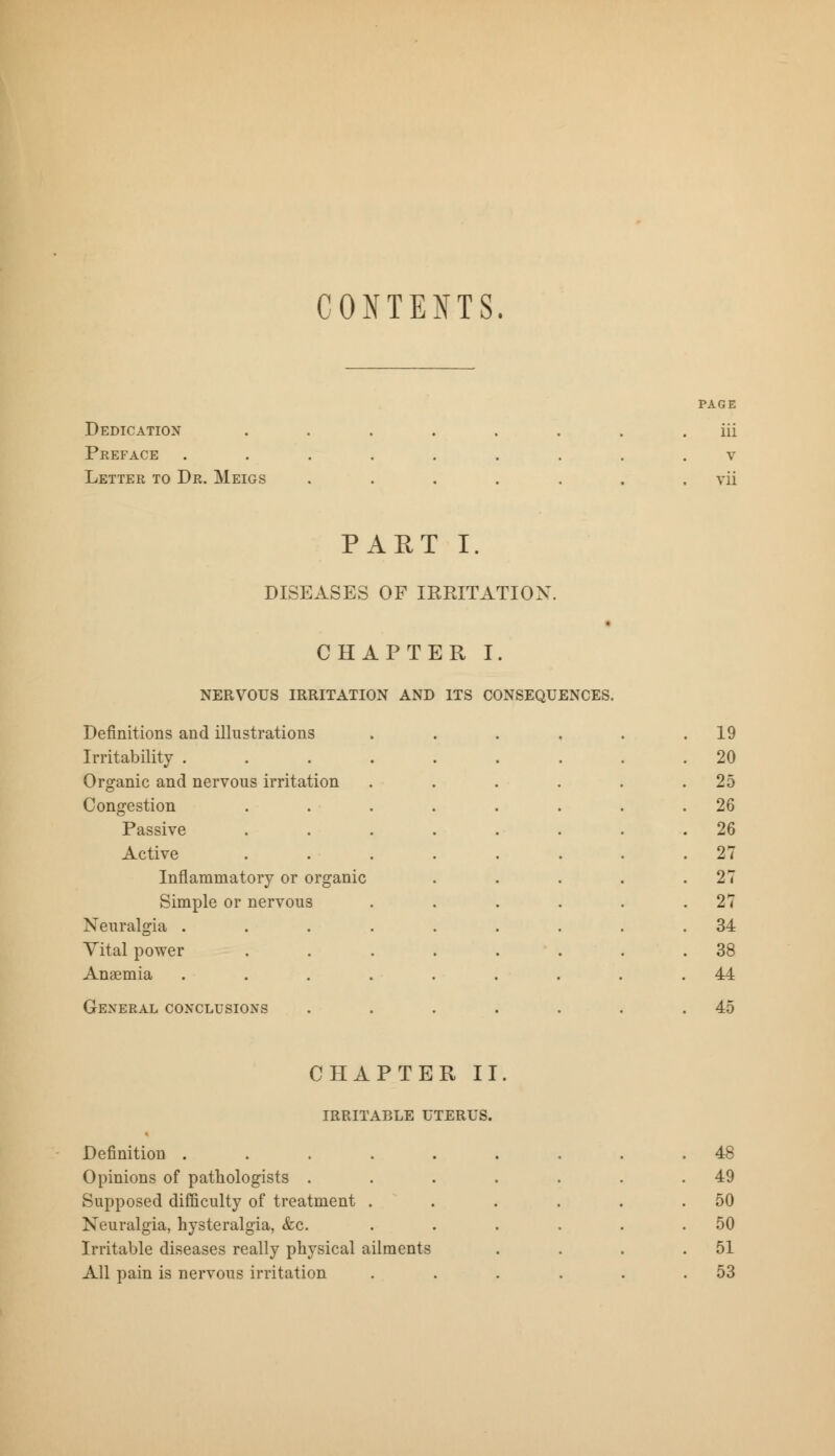 CONTENTS. Dedication Pkeface Letter to Dr. Meigs page iii v vii PART I. DISEASES OF IRRITATION. CHAPTER I. NERVOUS IRRITATION AND ITS CONSEQUENCES. Definitions and illustrations . 19 Irritability .... 20 Organic and nervous irritation 25 Congestion 26 Passive . 26 Active . 27 Inflammatory or organic 27 Simple or nervous . 27 Neuralgia .... 34 Vital power 38 Anaemia . 44 General conclusions 45 CHAPTER II. IRRITABLE UTERUS. Definition . Opinions of pathologists . Supposed difficulty of treatment . Neuralgia, hysteralgia, &c. Irritable diseases really physical ailments All pain is nervous irritation 48 49 50 50 51 53