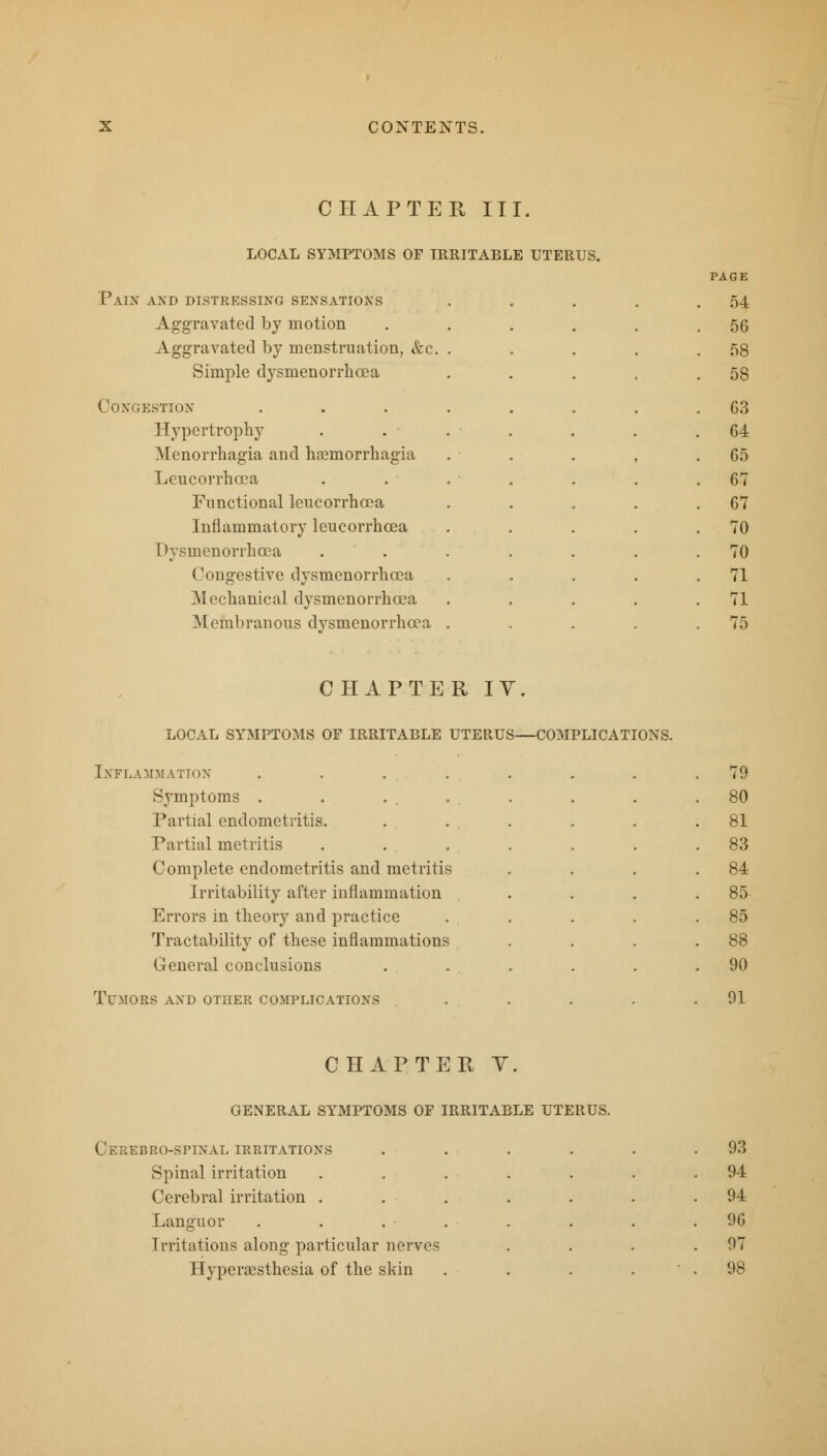 CHAPTER, III. LOCAL SYMPTOMS OF IRRITABLE UTERUS. PAGE Pain and distressing sensations . . . . .54 Aggravated by motion . 56 Aggravated by menstruation, &c. . 58 Simple dysmenorrhcea 58 Congestion G3 Hypertrophy 64 Menorrhagia and haemorrhagia 65 Leucorrhcea 67 Functional leucorrhcea 67 Inflammatory leucorrhcea 70 Dysmenorrhcea 70 Congestive dysmenorrhcea 71 Mechanical dysmenorrhcea 71 Membranous dysmenorrhcea 75 CHAPTER IV. LOCAL SYMPTOMS OF IRRITABLE UTERUS—COMPLICATIONS. Inflammation .... Symptoms . . ... Partial endometritis. Partial metritis Complete endometritis and metritis Irritability after inflammation Errors in theory and practice Tractability of these inflammations General conclusions Tumors and other complications 79 80 81 83 84 85 85 88 90 91 CHAPTER V. GENERAL SYMPTOMS OF IRRITABLE UTERUS. Cerebro-spinal irritations . 93 Spinal irritation ..... . 94 Cerebral irritation ..... . 94 Languor . . . 96 Irritations along particular nerves . 97 Hyperesthesia of the skin - . 98