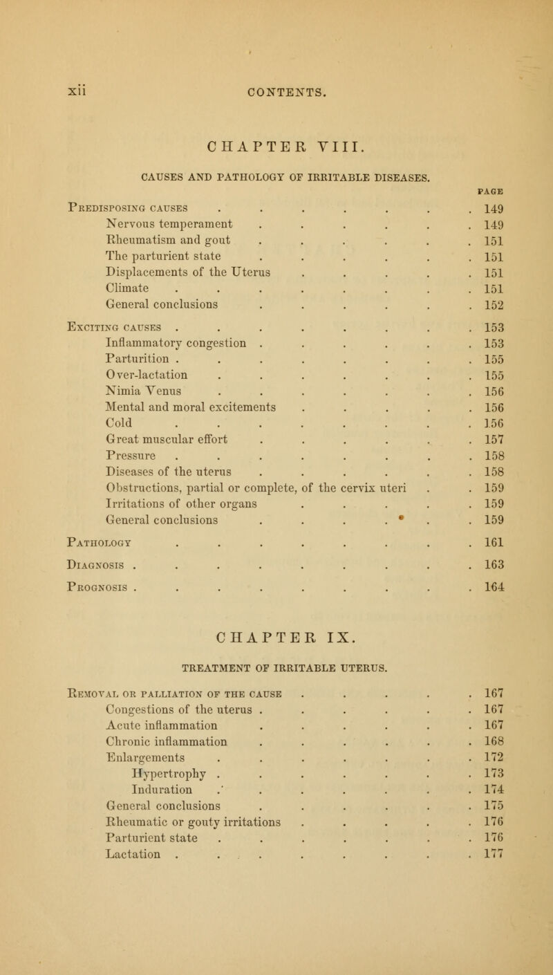 CHAPTER VIII. CAUSES AND PATHOLOGY OF IRRITABLE DISEASES. PAGE Predisposing causes ....... 149 Nervous temperament . 149 Rheumatism and gout . 151 The parturient state . 151 Displacements of the Uterus . 151 Climate . 151 General conclusions . 152 Exciting causes . . 153 Inflammatory congestion . . 153 Parturition . . 155 Over-lactation . 155 Nimia Venus . 156 Mental and moral excitements . 156 Cold .... . 156 Great muscular effort . 157 Pressure . 158 Diseases of the uterus . 158 Obstructions, partial or complete, of the c .ervix uteri . 159 Irritations of other organs . 159 General conclusions • . 159 Pathology . 161 Diagnosis ..... . 163 Prognosis .... . 164 CHAPTER IX. Removal or palliation of the cause 167 Congestions of the uterus . Acute inflammation 167 167 Chronic inflammation 168 Enlargements Hypertrophy . Induration 172 173 174 General conclusions 175 Rheumatic or gouty irritations Parturient state 176 176 Lactation . ... 177