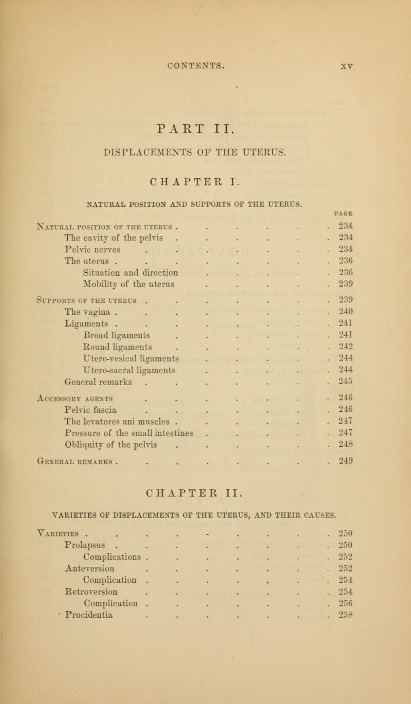 PART II. DISPLACEMENTS OF THE UTERUS CHAPTER I. NATURAL POSITION AND SUPPORTS OF THE UTERUS. PAGE Natural position of the uterus . . . . .234 The cavity of the pelvis 234 Pelvic nerves 234 The uterus . 23(5 Situation and direction 236 Mobility of the uterus 239 SfPPORTS OF THE UTERUS . 239 The vagina . 240 Ligaments . 241 Broad ligaments 241 Round ligaments 242 L'tero-vesical ligaments 244 Utero-sacral ligaments 244 General remarks 245 Accessory agents 24G Pelvic fascia 246 The levatores ani muscles . 247 Pressure of the small intestines 247 Obliquity of the pelvis 248 General remarks . 249 CHAPTER II VARIETIES OF DISPLACEMENTS OF THE UTERUS, AND THEIR CAUSES. Varieties . . 250 Prolapsus . Complications Anteversion • 250 252 252 Complication Retroversion 5 254 254 Complication • Procidentia • 250 258