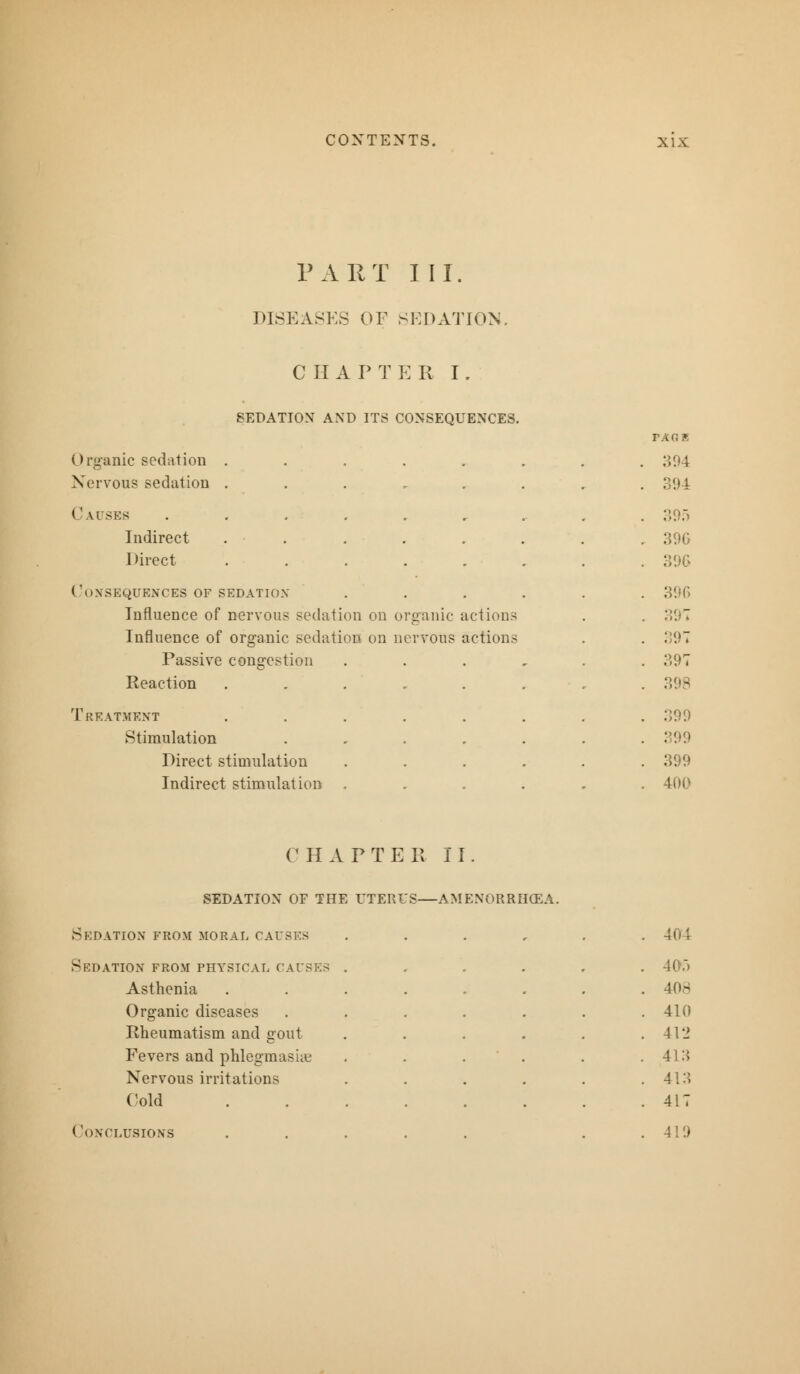 PART III. DISEASES OF SEDATION. CHAPTER I. SEDATION AND ITS CONSEQUENCES. Organic sedation Nervous sedation Causes Indirect Direct Consequences of sedation Influence of nervous sedation on organic actions Influence of organic sedation on nervous actions Passive congestion Reaction Treatment Stimulation Direct stimulation Indirect stimulation TAGB 394 396 396 396 397 397 397 398 399 399 399 400 CHAPTER II. SEDATION OF THE UTERI'S—AMENORRHEA. Sedation from moral causes Sedation from physical causes Asthenia Organic diseases Rheumatism and gout Fevers and phlegmasia? Nervous irritations ('old Conclusions 405 408 410 412 413 41:>> 417 419