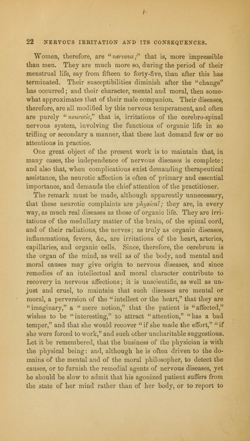 Women, therefore, are nervous; that is, more impressible than men. They are much more so, during the period of their menstrual life, say from fifteen to forty-five, than after this has terminated. Their susceptibilities diminish after the change has occurred; and their character, mental and moral, then some- what approximates that of their male companion. Their diseases, therefore, are all modified by this nervous temperament, and often are purely  neurotic that is, irritations of the cerebro-spinal nervous system, involving the functions of organic life in so trifling or secondary a manner, that these last demand few or no attentions in practice. One great object of the present work is to maintain that, in many cases, the independence of nervous diseases is complete; and also that, when complications exist demanding therapeutical assistance, the neurotic affection is often of primary and essential importance, and demands the chief attention of the practitioner. The remark must be made, although apparently unnecessary, that these neurotic complaints are physical; they are, in every way, as much real diseases as those of organic life. They are irri- tations of the medullary matter of the brain, of the spinal cord, and of their radiations, the nerves; as truly as organic diseases, inflammations, fevers, &c, are irritations of the heart, arteries, capillaries, and organic cells. Since, therefore, the cerebrum is the organ of the mind, as well as of the body, and mental and moral causes may give origin to nervous diseases, and since remedies of an intellectual and moral character contribute to recovery in nervous affections; it is unscientific, as well as un- just and cruel, to maintain that such diseases are mental or moral, a perversion of the  intellect or the heart, that they are  imaginary, a  mere notion, that the patient is  affected, wishes to be  interesting, to attract  attention,  has a bad temper, and that she would recover  if she made the effort,  if she were forced to work, and such other uncharitable suggestions. Let it be remembered, that the business of the physician is with the physical being: and, although he is often driven to the do- mains of the mental and of the moral philosopher, to detect the causes, or to furnish the remedial agents of nervous diseases, yet he should be slow to admit that his agonized patient suffers from the state of her mind rather than of her body, or to report to