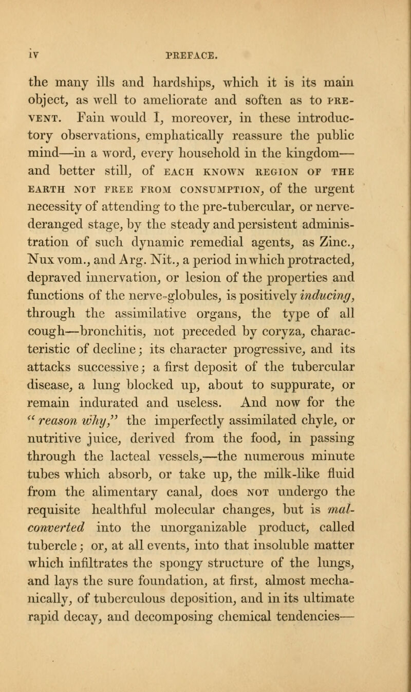 the many ills and hardships, which it is its main object, as well to ameliorate and soften as to pre- vent. Fain wonld I, moreover, in these introduc- tory observations, emphatically reassure the public mind—in a word, every household in the kingdom— and better still, of each known region op the EARTH NOT PREE PROM CONSUMPTION, of the Urgent necessity of attending to the pre-tubercular, or nerve- deranged stage, by the steady and persistent adminis- tration of such dynamic remedial agents, as Zinc, Nux vom., and Arg. Nit., a period in which protracted, depraved innervation, or lesion of the properties and functions of the nerve-globules, is positively inducing, through the assimilative organs, the type of all cough—bronchitis, not preceded by coryza, charac- teristic of decline; its character progressive, and its attacks successive; a first deposit of the tubercular disease, a lung blocked up, about to suppurate, or remain indurated and useless. And now for the  reason why the imperfectly assimilated chyle, or nutritive juice, derived from the food, in passing through the lacteal vessels,—the numerous minute tubes which absorb, or take up, the milk-like fluid from the alimentary canal, does not undergo the requisite healthful molecular changes, but is mal- converted into the unorganizable product, called tubercle; or, at all events, into that insoluble matter which infiltrates the spongy structure of the lungs, and lays the sure foundation, at first, almost mecha- nically, of tuberculous deposition, and in its ultimate rapid decay, and decomposing chemical tendencies—