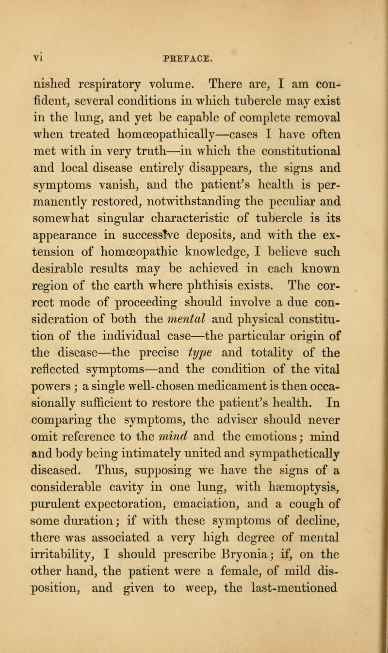 nislied respiratory volume. There are, I am con- fident, several conditions in which tubercle may exist in the lung, and yet be capable of complete removal when treated homceopathically—cases I have often met with in very truth—in which the constitutional and local disease entirely disappears, the signs and symptoms vanish, and the patient's health is per- manently restored, notwithstanding the peculiar and somewhat singular characteristic of tubercle is its appearance in successive deposits, and with the ex- tension of homoeopathic knowledge, I believe such desirable results may be achieved in each known region of the earth where phthisis exists. The cor- rect mode of proceeding should involve a due con- sideration of both the mental and physical constitu- tion of the individual case—the particular origin of the disease—the precise type and totality of the reflected symptoms—and the condition of the vital powers ; a single well- chosen medicament is then occa- sionally sufficient to restore the patient's health. In comparing the symptoms, the adviser should never omit reference to the mind and the emotions; mind and body being intimately united and sympathetically diseased. Thus, supposing we have the signs of a considerable cavity in one lung, with haemoptysis, purulent expectoration, emaciation, and a cough of some duration; if with these symptoms of decline, there was associated a very high degree of mental irritability, I should prescribe Bryonia; if, on the other hand, the patient were a female, of mild dis- position, and given to weep, the last-mentioned