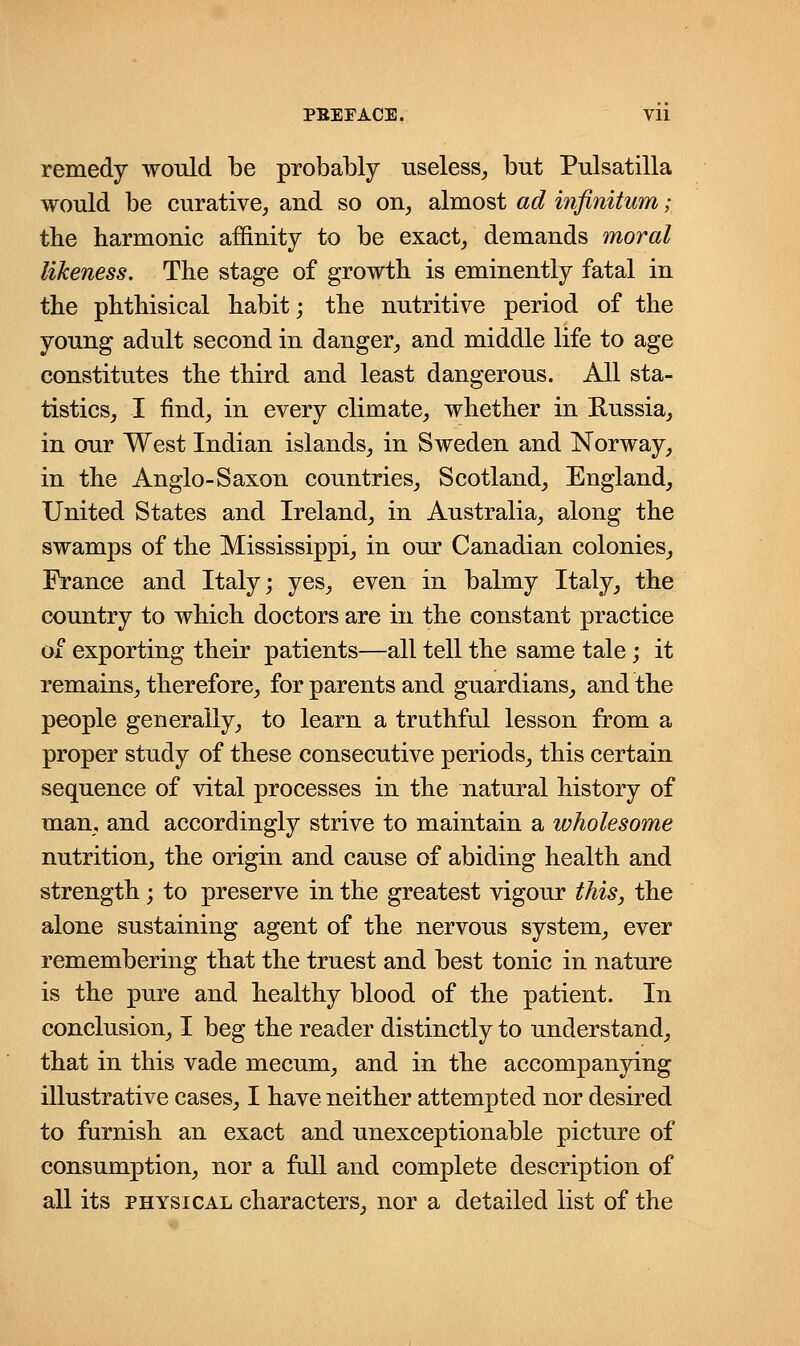 PBEFACE. Vll remedy would be probably useless, but Pulsatilla would be curative, and so on, almost ad infinitum; the harmonic affinity to be exact, demands moral likeness. The stage of growth is eminently fatal in the phthisical habit; the nutritive period of the young adult second in danger, and middle life to age constitutes the third and least dangerous. All sta- tistics, I find, in every climate, whether in Russia, in our West Indian islands, in Sweden and Norway, in the Anglo-Saxon countries, Scotland, England, United States and Ireland, in Australia, along the swamps of the Mississippi, in our Canadian colonies, France and Italy; yes, even in balmy Italy, the country to which doctors are in the constant practice of exporting their patients—all tell the same tale; it remains, therefore, for parents and guardians, and the people generally, to learn a truthful lesson from a proper study of these consecutive periods, this certain sequence of vital processes in the natural history of man, and accordingly strive to maintain a wholesome nutrition, the origin and cause of abiding health and strength; to preserve in the greatest vigour this, the alone sustaining agent of the nervous system, ever remembering that the truest and best tonic in nature is the pure and healthy blood of the patient. In conclusion, I beg the reader distinctly to understand, that in this vade mecum, and in the accompanying illustrative cases, I have neither attempted nor desired to furnish an exact and unexceptionable picture of consumption, nor a full and complete description of all its physical characters, nor a detailed list of the