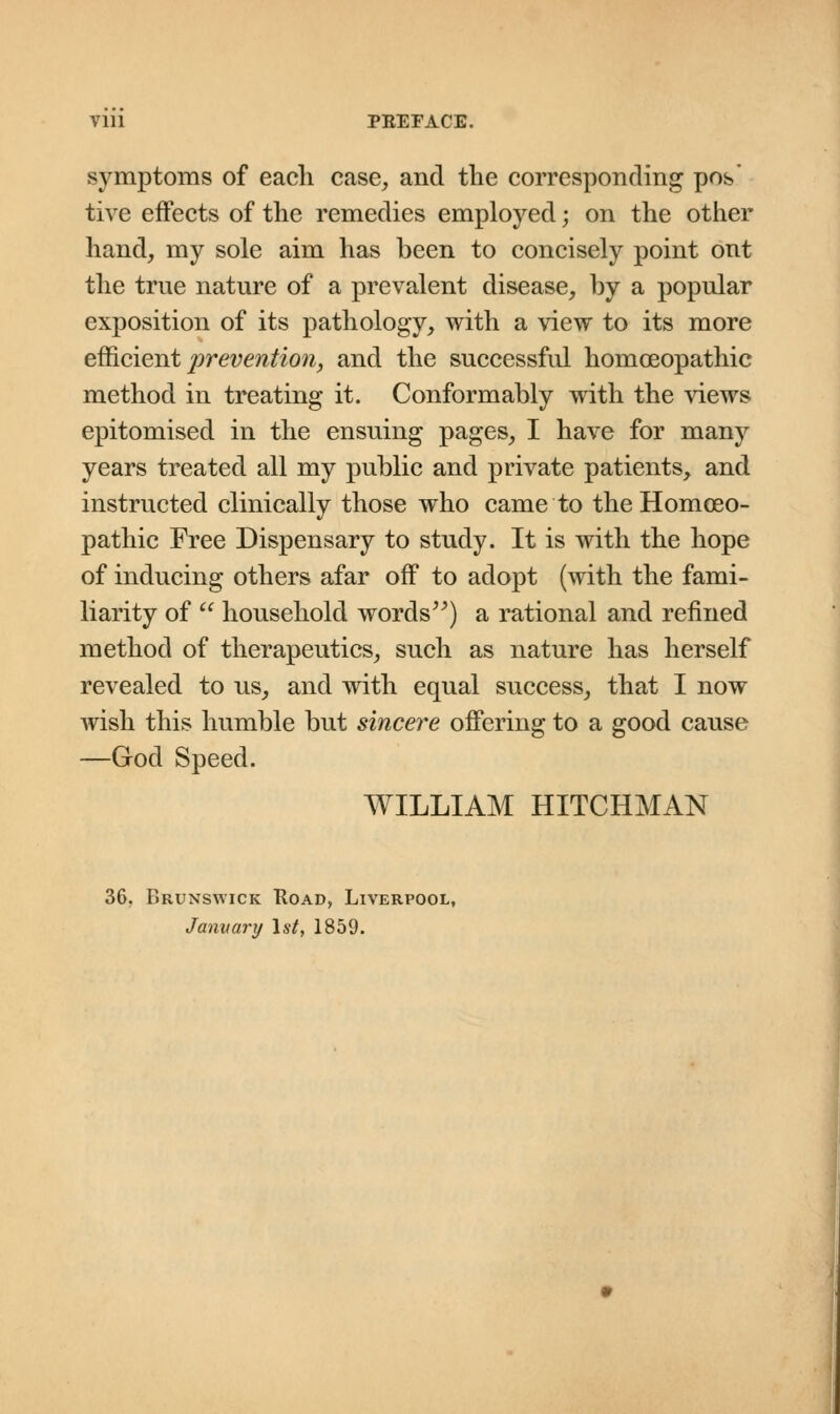 Vlll PBEFACE. symptoms of eacli case, and the corresponding pos' tive effects of the remedies employed; on the other hand, my sole aim has been to concisely point ont the trne nature of a prevalent disease, by a popular exposition of its pathology, with a view to its more efficient prevention, and the successful homoeopathic method in treating it. Conformably with the views epitomised in the ensuing pages, I have for many years treated all my public and private patients, and instructed clinically those who came to the Hornceo- pathic Free Dispensary to study. It is with the hope of inducing others afar off to adopt (with the fami- liarity of  household words) a rational and refined method of therapeutics, such as nature has herself revealed to us, and with equal success, that I now wish this humble but sincere offering to a good cause —God Speed. WILLIAM HITCHMAN 36. Brunswick Road, Liverpool, January 1st, 1859.