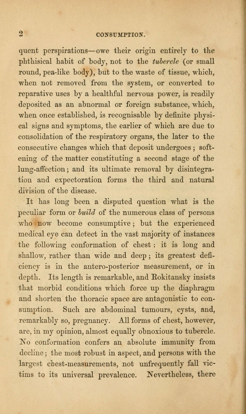 quent perspirations—owe their origin entirely to the phthisical habit of body, not to the tubercle (or small round, pea-like body), but to the waste of tissue, which, when not removed from the system, or converted to reparative uses by a healthful nervous power, is readily deposited as an abnormal or foreign substance, which, when once established, is recognisable by definite physi- cal signs and symptoms, the earlier of which are due to consolidation of the respiratory organs, the later to the consecutive changes which that deposit undergoes ; soft- ening of the matter constituting a second stage of the lung-affection; and its ultimate removal by disintegra- tion and expectoration forms the third and natural division of the disease. It has long been a disputed question what is the peculiar form or build of the numerous class of persons who now become consumptive; but the experienced medical eye can detect in the vast majority of instances the following conformation of chest : it is long and shallow, rather than wide and deep ; its greatest defi- ciency is in the antero-posterior measurement, or in depth. Its length is remarkable, and Rokitansky insists that morbid conditions which force up the diaphragm and shorten the thoracic space are antagonistic to con- sumption. Such are abdominal tumours, cysts, and, remarkably so, pregnancy. All forms of chest, however, are, in my opinion, almost equally obnoxious to tubercle. No conformation confers an absolute immunity from decline; the most robust in aspect, and persons with the largest chest-measurements, not unfrequently fall vic- tims to its universal prevalence. Nevertheless, there