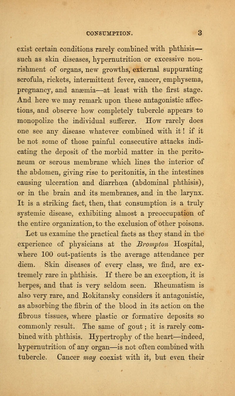 exist certain conditions rarely combined with phthisis— such as skin diseases, hypernutrition or excessive nou- rishment of organs, new growths, external suppurating scrofula, rickets, intermittent fever, cancer, emphysema, pregnancy, and ansemia—at least with the first stage. And here we may remark upon these antagonistic affec- tions, and observe how completely tubercle appears to monopolize the individual sufferer. How rarely does one see any disease whatever combined with it! if it be not some of those painful consecutive attacks indi- cating the deposit of the morbid matter in the perito- neum or serous membrane which lines the interior of the abdomen, giving rise to peritonitis, in the intestines causing ulceration and diarrhoea (abdominal phthisis), or in the brain and its membranes, and in the larynx. It is a striking fact, then, that consumption is a truly systemic disease, exhibiting almost a preoccupation of the entire organization, to the exclusion of other poisons. Let us examine the practical facts as they stand in the experience of physicians at the Brompton Hospital, where 100 out-patients is the average attendance per diem. Skin diseases of every class, we find, are ex- tremely rare in phthisis. If there be an exception, it is herpes, and that is very seldom seen. Bheumatism is also very rare, and Eokitansky considers it antagonistic, as absorbing the fibrin of the blood in its action on the fibrous tissues, where plastic or formative deposits so commonly result. The same of gout; it is rarely com- bined with phthisis. Hypertrophy of the heart—indeed, hypernutrition of any organ—is not often combined with tubercle. Cancer may coexist with it, but even their