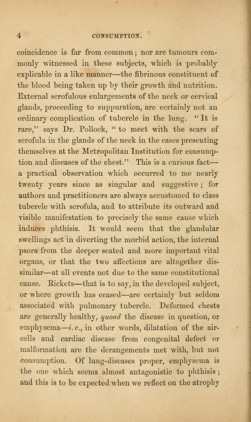 coincidence is far from common; nor are tumours com- monly witnessed in these subjects, which is probably explicable in a like manner—the fibrinous constituent of the blood being taken up by their growth and nutrition. External scrofulous enlargements of the neck or cervical glands, proceeding to suppuration, are certainly not an ordinary complication of tubercle in the lung.  It is rare, says Dr. Pollock,  to meet with the scars of scrofula in the glands of the neck in the cases presenting themselves at the Metropolitan Institution for consump- tion and diseases of the chest. This is a curious fact— a practical observation which occurred to me nearly twenty years since as singular and suggestive ; for authors and practitioners are always accustomed to class tubercle with scrofula, and to attribute its outward and visible manifestation to precisely the same cause which induces phthisis. It would seem that the glandular swellings act in diverting the morbid action, the internal psora from the deeper seated and more important vital organs, or that the two affections are altogether dis- similar—at all events not due to the same constitutional cause. Rickets—that is to say, in the developed subject, or where growth has ceased—are certainly but seldom associated with pulmonary tubercle. Deformed chests are generally healthy, quoad the disease in question, or emphysema—i. e., in other words, dilatation of the air- cells and cardiac disease from congenital defect or malformation are the derangements met with, but not consumption. Of lung-diseases proper, emphysema is the one which seems almost antagonistic to phthisis ; and this is to be expected when we reflect on the atrophy