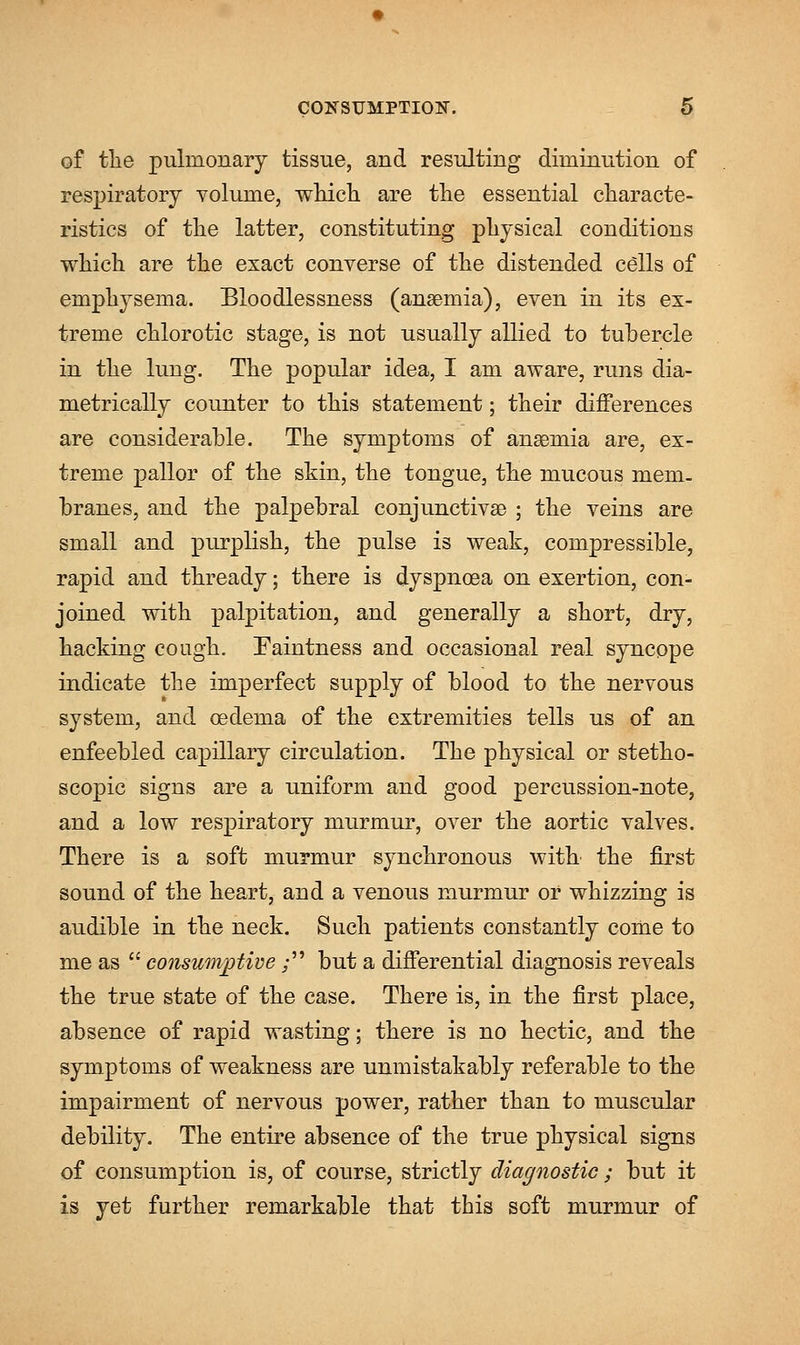 of tlie pulmonary tissue, and resulting diminution of respiratory volume, which are the essential characte- ristics of the latter, constituting physical conditions which are the exact converse of the distended cells of emphysema. Bloodlessness (anaemia), even in its ex- treme chlorotic stage, is not usually allied to tubercle in the lung. The popular idea, I am aware, runs dia- metrically counter to this statement; their differences are considerable. The symptoms of anseinia are, ex- treme pallor of the skin, the tongue, the mucous mem. branes, and the palpebral conjunctivae ; the veins are small and purplish, the pulse is weak, compressible, rapid and thready; there is dyspnoea on exertion, con- joined with palpitation, and generally a short, dry, hacking cough. Faintness and occasional real syncope indicate the imperfect supply of blood to the nervous system, and oedema of the extremities tells us of an enfeebled capillary circulation. The physical or stetho- scopic signs are a uniform and good percussion-note, and a low respiratory murmur, over the aortic valves. There is a soft murmur synchronous with the first sound of the heart, and a venous murmur or whizzing is audible in the neck. Such patients constantly come to me as  consumptive; but a differential diagnosis reveals the true state of the case. There is, in the first place, absence of rapid wasting; there is no hectic, and the symptoms of weakness are unmistakably referable to the impairment of nervous power, rather than to muscular debility. The entire absence of the true physical signs of consumption is, of course, strictly diagnostic; but it is yet further remarkable that this soft murmur of