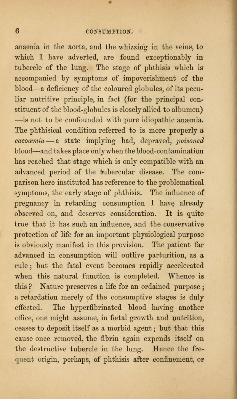 anaemia in the aorta, and the whizzing in the veins, to which I have adverted, are found exceptionably in tubercle of the lung. The stage of phthisis which is accompanied by symptoms of impoverishment of the blood—a deficiency of the coloured globules, of its pecu- liar nutritive principle, in fact (for the principal con- stituent of the blood-globules is closely allied to albumen) —is not to be confounded with pure idiopathic anaemia. The phthisical condition referred to is more properly a cacooemia — a state implying bad, depraved, poisoned blood—and takes place only when the blood-contamination has reached that stage which is only compatible with an advanced period of the tubercular disease. The com- parison here instituted has reference to the problematical symptoms, the early stage of phthisis. The influence of pregnancy in retarding consumption I have already observed on, and deserves consideration. It is quite true that it has such an influence, and the conservative protection of life for an important physiological purpose is obviously manifest in this provision. The patient far advanced in consumption will outlive parturition, as a rule; but the fatal event becomes rapidly accelerated when this natural function is completed. Whence is this ? Nature preserves a life for an ordained purpose ; a retardation merely of the consumptive stages is duly effected. The hyperfibrinated blood having another office, one might assume, in foetal growth and nutrition, ceases to deposit itself as a morbid agent; but that this cause once removed, the fibrin again expends itself on the destructive tubercle in the lung. Hence the fre- quent origin, perhaps, of phthisis after confinement, or