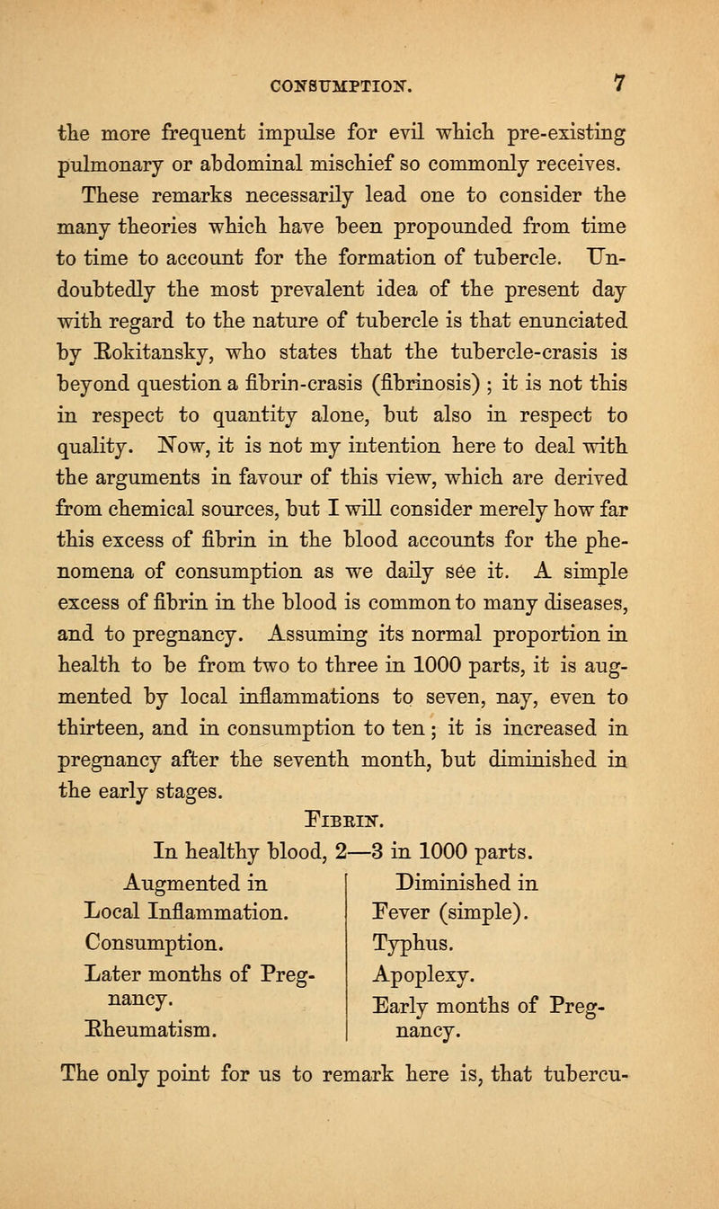 the more frequent impulse for evil which pre-existing pulmonary or abdominal mischief so commonly receives. These remarks necessarily lead one to consider the many theories which have been propounded from time to time to account for the formation of tubercle. Un- doubtedly the most prevalent idea of the present day with regard to the nature of tubercle is that enunciated by Rokitansky, who states that the tubercle-crasis is beyond question a fibrin-crasis (fibrinosis) ; it is not this in respect to quantity alone, but also in respect to quality. Now, it is not my intention here to deal with the arguments in favour of this view, which are derived from chemical sources, but I will consider merely how far this excess of fibrin in the blood accounts for the phe- nomena of consumption as we daily see it. A simple excess of fibrin in the blood is common to many diseases, and to pregnancy. Assuming its normal proportion in health to be from two to three in 1000 parts, it is aug- mented by local inflammations to seven, nay, even to thirteen, and in consumption to ten; it is increased in pregnancy after the seventh month, but diminished in the early stages. Fibrin. In healthy blood, 2—3 in 1000 parts. Augmented in Local Inflammation. Consumption. Later months of Preg- nancy. [Rheumatism. Diminished in Fever (simple). Typhus. Apoplexy. Early months of Preg- nancy. The only point for us to remark here is, that tubercu-