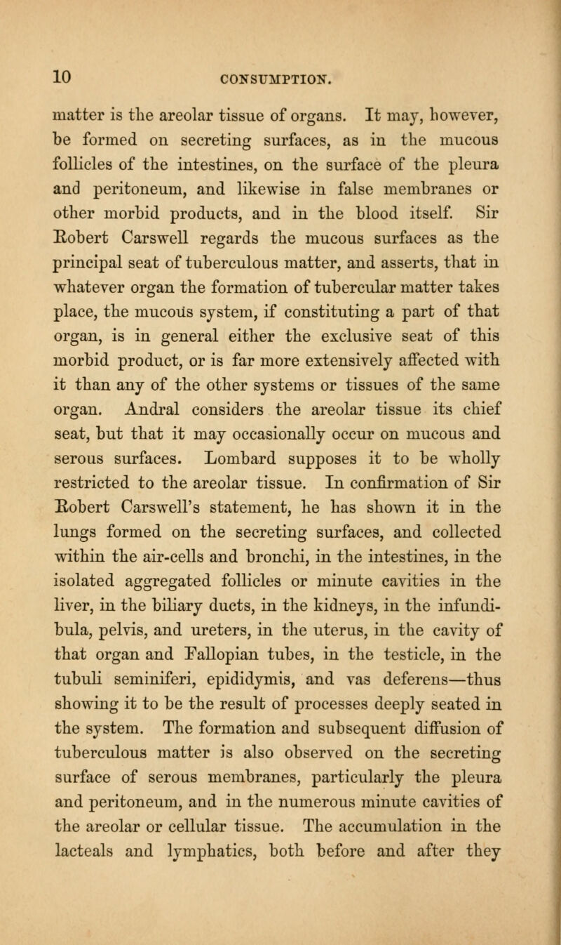 matter is the areolar tissue of organs. It may, however, be formed on secreting surfaces, as in the mucous follicles of the intestines, on the surface of the pleura and peritoneum, and likewise in false membranes or other morbid products, and in the blood itself. Sir Robert Carswell regards the mucous surfaces as the principal seat of tuberculous matter, and asserts, that in whatever organ the formation of tubercular matter takes place, the mucous system, if constituting a part of that organ, is in general either the exclusive seat of this morbid product, or is far more extensively affected with it than any of the other systems or tissues of the same organ. Andral considers the areolar tissue its chief seat, but that it may occasionally occur on mucous and serous surfaces. Lombard supposes it to be wholly restricted to the areolar tissue. In confirmation of Sir Robert Carswell's statement, he has shown it in the lungs formed on the secreting surfaces, and collected within the air-cells and bronchi, in the intestines, in the isolated aggregated follicles or minute cavities in the liver, in the biliary ducts, in the kidneys, in the infundi- bula, pelvis, and ureters, in the uterus, in the cavity of that organ and Fallopian tubes, in the testicle, in the tubuli seminiferi, epididymis, and vas deferens—thus showing it to be the result of processes deeply seated in the system. The formation and subsequent diffusion of tuberculous matter is also observed on the secreting surface of serous membranes, particularly the pleura and peritoneum, and in the numerous minute cavities of the areolar or cellular tissue. The accumulation in the lacteals and lymphatics, both before and after they