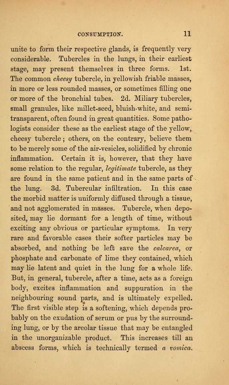 unite to form their respective glands, is frequently very considerable. Tubercles in the lungs, in their earliest stage, may present themselves in three forms. 1st. The common cheesy tubercle, in yellowish friable masses, in more or less rounded masses, or sometimes filling one or more of the bronchial tubes. 2d. Miliary tubercles, small granules, like millet-seed, bluish-white, and semi- transparent, often found in great quantities. Some patho- logists consider these as the earliest stage of the yellow, cheesy tubercle; others, on the contrary, believe them to be merely some of the air-vesicles, solidified by chronic inflammation. Certain it is, however, that they have some relation to the regular, legitimate tubercle, as they are found in the same patient and in the same parts of the lung. 3d. Tubercular infiltration. In this case the morbid matter is uniformly diffused through a tissue, and not agglomerated in masses. Tubercle, when depo- sited, may lie dormant for a length of time, without exciting any obvious or particular symptoms. In very rare and favorable cases their softer particles may be absorbed, and nothing be left save the calcarea, or phosphate and carbonate of lime they contained, which may lie latent and quiet in the lung for a whole life. But, in general, tubercle, after a time, acts as a foreign body, excites inflammation and suppuration in the neighbouring sound parts, and is ultimately expelled. The first visible step is a softening, which depends pro- bably on the exudation of serum or pus by the surround- ing lung, or by the areolar tissue that may be entangled in the unorganizable product. This increases till an abscess forms, which is technically termed a vomica,