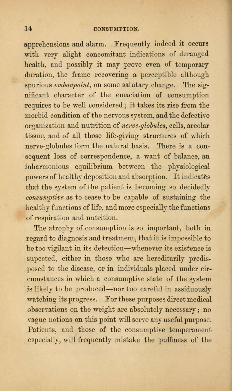 apprehensions and alarm. Frequently indeed it occurs with very slight concomitant indications of deranged health, and possibly it may prove even of temporary duration, the frame recovering a perceptible although spurious embonpoint, on some salutary change. The sig- nificant character of the emaciation of consumption requires to be well considered; it takes its rise from the morbid condition of the nervous system, and the defective organization and nutrition of nerve-globules, cells, areolar tissue, and of all those life-giving structures of which nerve-globules form the natural basis. There is a con- sequent loss of correspondence, a want of balance, an inharmonious equilibrium between the physiological powers of healthy deposition and absorption. It indicates that the system of the patient is becoming so decidedly consumptive as to cease to be capable of sustaining the healthy functions of life, and more especially the functions of respiration and nutrition. The atrophy of consumption is so important, both in regard to diagnosis and treatment, that it is impossible to be too vigilant in its detection—whenever its existence is supected, either in those who are hereditarily predis- posed to the disease, or in individuals placed under cir- cumstances in which a consumptive state of the system is likely to be produced—nor too careful in assiduously watching its progress. For these purposes direct medical observations on the weight are absolutely necessary; no vague notions on this point will serve any useful purpose. Patients, and those of the consumptive temperament especially, will frequently mistake the puffiness of the