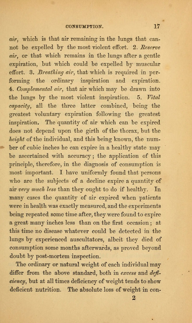 air, which is that air remaining in the lungs that can- not he expelled hy the most violent effort. 2. Reserve air, or that which remains in the lungs after a gentle expiration, hut which could he expelled hy muscular effort. 3. Breathing air, that which is required in per- forming the ordinary inspiration and expiration. 4. Complemental air, that air which may he drawn into the lungs hy the most violent inspiration. 5. Vital capacity, all the three latter combined, heing the greatest voluntary expiration following the greatest inspiration. The quantity of air which can he expired does not depend upon the girth of the thorax, hut the height of the individual, and this heing known, the num- ber of cubic inches he can expire in a healthy state may he ascertained with accuracy; the application of this principle, therefore, in the diagnosis of consumption is most important. I have uniformly found that persons who are the subjects of a decline expire a quantity of air very much less than they ought to do if healthy. In many cases the quantity of air expired when patients were in health was exactly measured, and the experiments being repeated some time after, they were found to expire a great many inches less than on the first occasion; at this time no disease whatever could be detected in the lungs by experienced auscultators, albeit they died of consumption some months afterwards, as proved beyond doubt by post-mortem inspection. The ordinary or natural weight of each individual may differ from the above standard, both in excess and defi- ciency, but at all times deficiency of weight tends to show deficient nutrition. The absolute loss of weight in con- 2