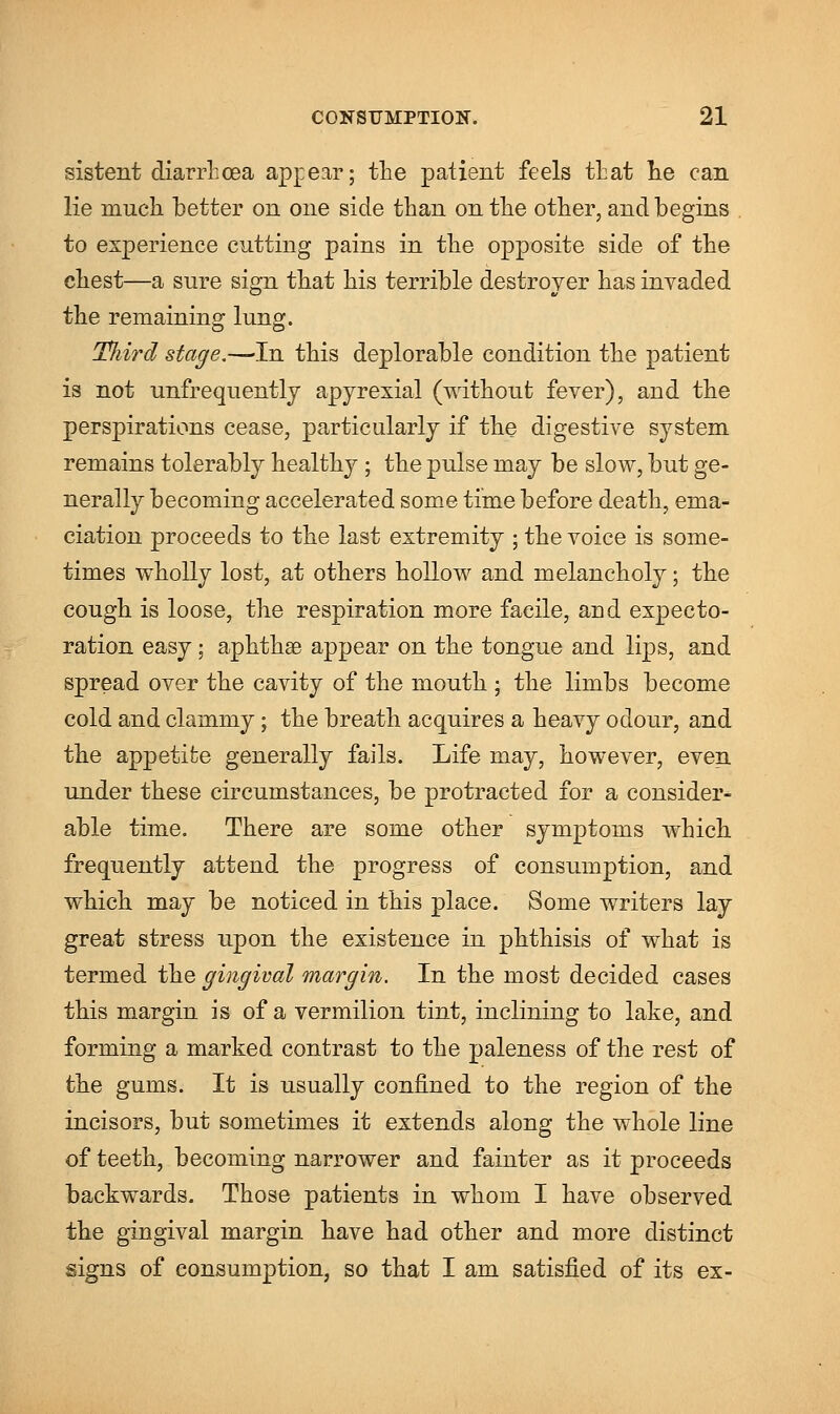 sistent diarrhoea appear; the patient feels that he can lie much better on one side than on the other, and begins to experience cutting pains in the opposite side of the chest—a sure sign that his terrible destroyer has invaded the remaining lung. Tliird stage.—In this deplorable condition the patient is not unfrequently apyrexial (without fever), and the perspirations cease, particularly if the digestive system remains tolerably healthy ; the pulse may be slow, but ge- nerally becoming accelerated some time before death, ema- ciation proceeds to the last extremity ; the voice is some- times wholly lost, at others hollow and melancholy; the cough is loose, the respiration more facile, aud expecto- ration easy; aphthae appear on the tongue and lips, and spread over the cavity of the mouth ; the limbs become cold and clammy; the breath acquires a heavy odour, and the appetite generally fails. Life may, however, even under these circumstances, be protracted for a consider- able time. There are some other symptoms which frequently attend the progress of consumption, and which may be noticed in this place. Some writers lay great stress upon the existence in phthisis of what is termed the gingival margin. In the most decided cases this margin is of a vermilion tint, inclining to lake, and forming a marked contrast to the paleness of the rest of the gums. It is usually confined to the region of the incisors, but sometimes it extends along the whole line of teeth, becoming narrower and fainter as it proceeds backwards. Those patients in whom I have observed the gingival margin have had other and more distinct signs of consumption, so that I am satisfied of its ex-