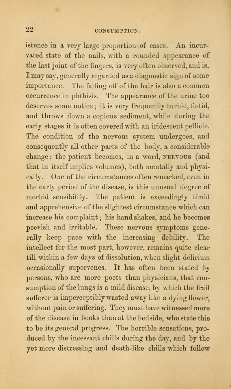 istence in a very large proportion of cases. An incur- vated state of the nails, with a ronnded appearance of the last joint of the fingers, is very often observed, and is, I may say, generally regarded as a diagnostic sign of some importance. The falling off of the hair is also a common occurrence in phthisis. The appearance of the urine too deserves some notice; it is veiy frequently turbid, foetid, and throws down a copious sediment, while during the early stages it is often covered with an iridescent pellicle. The condition of the nervous system undergoes, and consequently all other parts of the body, a considerable change; the patient becomes, in a word, nervous (and that in itself implies volumes), both mentally and physi- cally. One of the circumstances often remarked, even in the early period of the disease, is this unusual degree of morbid sensibility. The patient is exceedingly timid and apprehensive of the slightest circumstance which can increase his complaint; his hand shakes, and he becomes peevish and irritable. These nervous symptoms gene- rally keep pace with the increasing debility. The intellect for the most part, however, remains quite clear till within a few days of dissolution, when slight delirium occasionally supervenes. It has often been stated by persons, who are more poets than physicians, that con- sumption of the lungs is a mild disease, by which the frail suiferer is imperceptibly wasted away like a dying flower, without pain or suffering. They must have witnessed more of the disease in books than at the bedside, who state this to be its general progress. The horrible sensations, pro- duced by the incessant chills during the day, and by the yet more distressing and death-like chills which follow