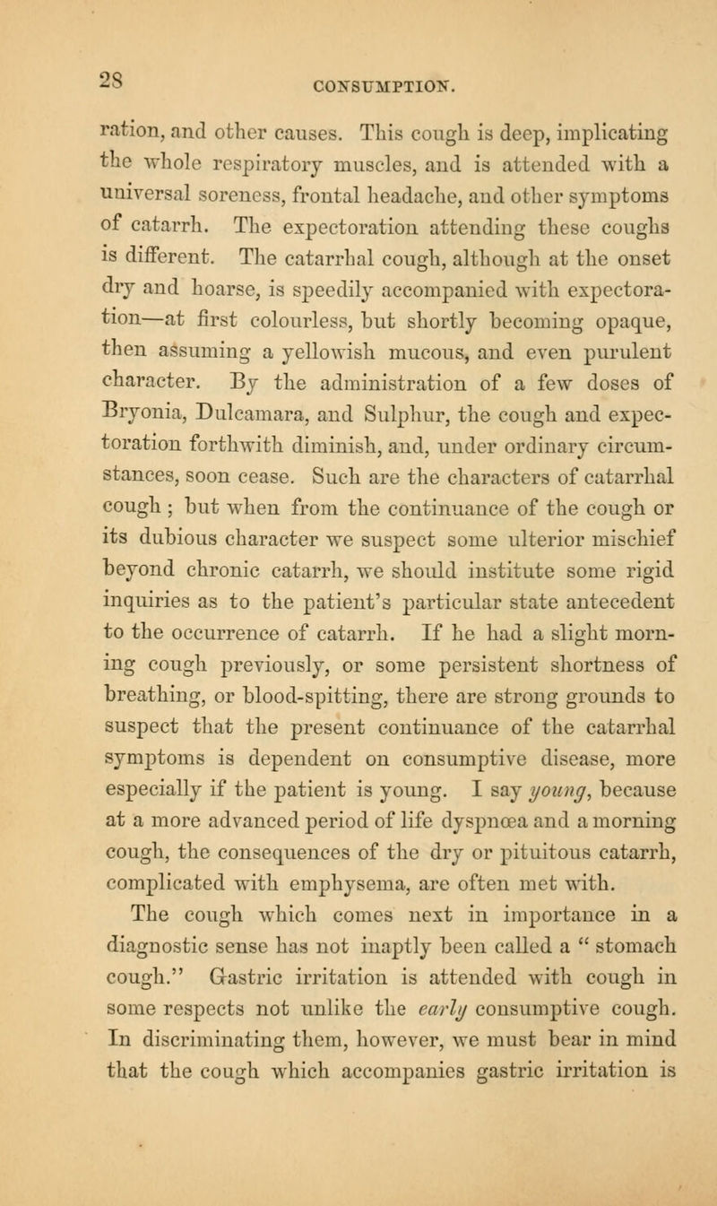 CONSUMPTION. ration, and other causes. This cough is deep, implicating the whole respiratory muscles, and is attended with a universal soreness, frontal headache, and other symptoms of catarrh. The expectoration attending these coughs is different. The catarrhal cough, although at the onset dry and hoarse, is speedily accompanied with expectora- tion—at first colourless, hut shortly becoming opaque, then assuming a yellowish mucous, and even purulent character. By the administration of a few doses of Bryonia, Dulcamara, and Sulphur, the cough and expec- toration forthwith diminish, and, under ordinary circum- stances, soon cease. Such are the characters of catarrhal cough ; but when from the continuance of the cough or its dubious character we suspect some ulterior mischief beyond chronic catarrh, we should institute some rigid inquiries as to the patient's particular state antecedent to the occurrence of catarrh. If he had a slight morn- ing cough previously, or some persistent shortness of breathing, or blood-spitting, there are strong grounds to suspect that the present continuance of the catarrhal symptoms is dependent on consumptive disease, more especially if the patient is young. I say young, because at a more advanced period of life dyspnoea and a morning cough, the consequences of the dry or pituitous catarrh, complicated with emphysema, are often met with. The cough which comes next in importance in a diaguostic sense has not inaptly been called a  stomach cough. Gastric irritation is attended with cough in some respects not unlike the early consumptive cough. In discriminating them, however, we must bear in mind that the cough which accompanies gastric irritation is