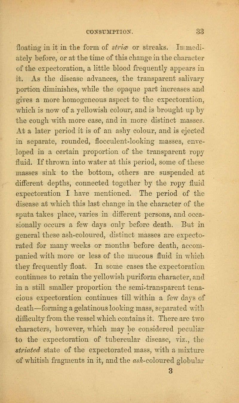 floating in it in the form of stria or streaks. In medi- ately before, or at the time of this change in the character of the expectoration, a little blood frequently appears in it. As the disease advances, the transparent salivary portion diminishes, while the opaque part increases and gives a more homogeneous aspect to the expectoration, which is now of a yellowish colour, and is brought up by the cough with more ease, and in more distinct masses. At a later period it is of an ashy colour, and is ejected in separate, rounded, flocculent-looking masses, enve- loped in a certain proportion of the transparent ropy fluid. If thrown into water at this period, some of these masses sink to the bottom, others are suspended at different depths, connected together by the ropy fluid expectoration I have mentioned. The period of the disease at which this last change in the character of the sputa takes place, varies in different persons, and occa- sionally occurs a few days only before death. But in general these ash-coloured, distinct masses are expecto- rated for many weeks or months before death, accom- panied with more or less of the mucous fluid in which they frequently float. In some cases the expectoration continues to retain the yellowish puriform character, and in a still smaller proportion the semi-transparent tena- cious expectoration continues till within a few days of death—forming a gelatinous looking mass, separated with difficulty from the vessel which contains it. There are two characters, however, which may be considered peculiar to the expectoration of tubercular disease, viz., the striated state of the expectorated mass, with a mixture of whitish fragments in it, and the rf-coloured globular 3