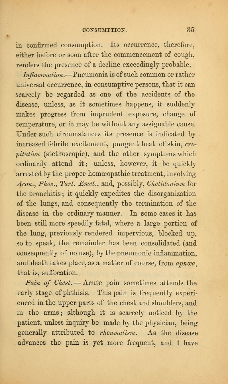 ill confirmed consumption. Its occurrence, therefore, either before or soon after the commencement of cough, renders the presence of a decline exceedingly prohable. Inflammation.—Pneumonia is of such common or rather universal occurrence, in consumptive persons, that it can scarcely he regarded as one of the accidents of the disease, unless, as it sometimes happens, it suddenly makes progress from imprudent exposure, change of temperature, or it may be without any assignable cause. Under such circumstances its presence is indicated by increased febrile excitement, pungent heat of skin, cre- pitation (stethoscopic), and the other symptoms which ordinarily attend it; unless, however, it be quickly arrested by the proper homoeopathic treatment, involving Aeon., PJws., Tart. JEmet., and, possibly, Chelidonium for the bronchitis; it quickly expedites the disorganization of the lungs, and consequently the termination of the disease in the ordinary manner. In some cases it has been still more speedily fatal, where a large portion of the lung, previously rendered impervious, blocked up, so to speak, the remainder has been consolidated (and consequently of no use), by the pneumonic inflammation, and death takes place, as a matter of course, from ajpnoea, that is, suffocation. Pain of CJiest. — Acute pain sometimes attends the early stage of phthisis. This pain is frequently experi- enced in the upper parts of the chest and shoulders, and in the arms; although it is scarcely noticed by the patient, unless inquiry be made by the physician, being generally attributed to rheumatism. As the disease advances the pain is yet more frequent, and I have